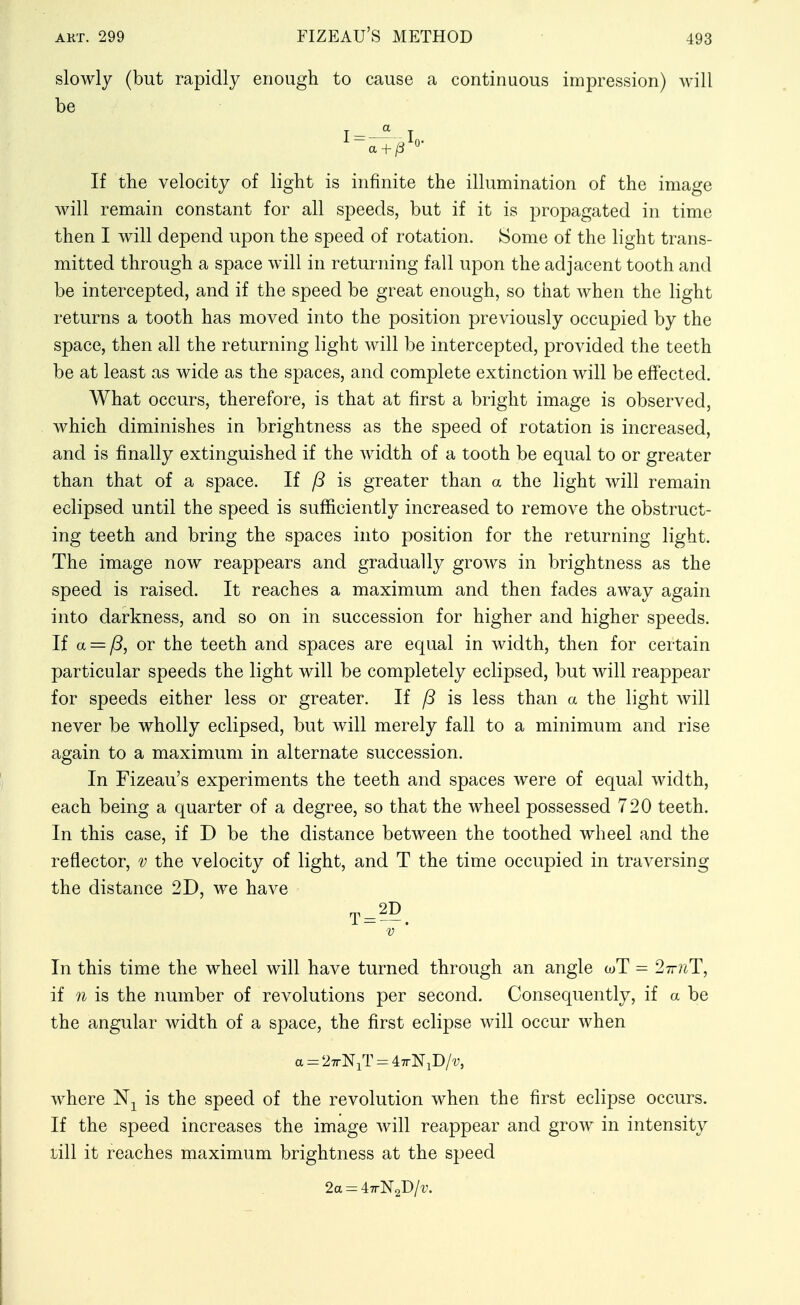 slowly (but rapidly enough to cause a continuous impression) will be If the velocity of light is infinite the illumination of the image will remain constant for all speeds, but if it is propagated in time then I will depend upon the speed of rotation. Some of the light trans- mitted through a space will in returning fall upon the adjacent tooth and be intercepted, and if the speed be great enough, so that when the light returns a tooth has moved into the position previously occupied by the space, then all the returning light will be intercepted, provided the teeth be at least as wide as the spaces, and complete extinction will be effected. What occurs, therefore, is that at first a bright image is observed, which diminishes in brightness as the speed of rotation is increased, and is finally extinguished if the width of a tooth be equal to or greater than that of a space. If /? is greater than a the light will remain eclipsed until the speed is sufficiently increased to remove the obstruct- ing teeth and bring the spaces into position for the returning light. The image now reappears and gradually grows in brightness as the speed is raised. It reaches a maximum and then fades away again into darkness, and so on in succession for higher and higher speeds. If a = p, or the teeth and spaces are equal in width, then for certain particular speeds the light will be completely eclipsed, but will reappear for speeds either less or greater. If /5 is less than a the light will never be wholly eclipsed, but will merely fall to a minimum and rise again to a maximum in alternate succession. I In Fizeau's experiments the teeth and spaces were of equal width, each being a quarter of a degree, so that the wheel possessed 720 teeth. In this case, if D be the distance between the toothed wheel and the reflector, v the velocity of light, and T the time occupied in traversing the distance 2D, we have In this time the wheel will have turned through an angle wT = 27r?iT, if n is the number of revolutions per second. Consequently, if a be the angular width of a space, the first eclipse will occur when a = 27rNiTr=47rNiD/'y, where is the speed of the revolution when the first eclipse occurs. If the speed increases the image will reappear and grow in intensity till it reaches maximum brightness at the speed 2a-47rN2D/t'.