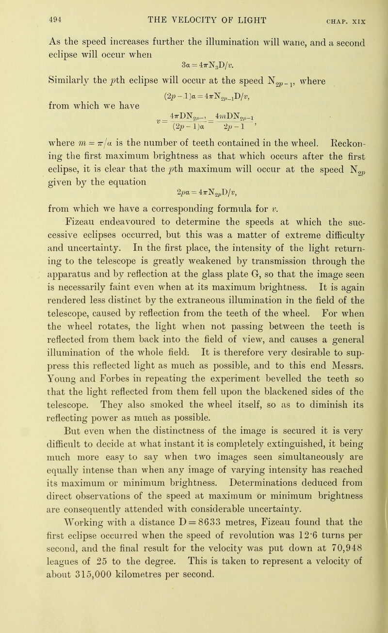 As the speed increases further the illumination will wane, and a second eclipse will occur when 3a = 47rN3D/'y. Similarly the ^th eclipse will occur at the speed ^2p-v ^^^i^re (2p-l)a = 47rNo^,_iD/i;, from which we have _ 47rD]Sr2^,_i _ iviD'N^p^i where m = 7r/a is the number of teeth contained in the wheel. Eeckon- ing the first maximum brightness as that which occurs after the first eclipse, it is clear that the j:>th maximum will occur at the speed given by the equation 2j9a = 47rN2pD/v, from which we have a corresponding formula for v. Fizeau endeavoured to determine the speeds at which the suc- cessive eclipses occurred, but this was a matter of extreme difficulty and uncertainty. In the first place, the intensity of the light return- ing to the telescope is greatly weakened by transmission through the apparatus and by reflection at the glass plate G, so that the image seen is necessarily faint even when at its maximum brightness. It is again rendered less distinct by the extraneous illumination in the field of the telescope, caused by reflection from the teeth of the wheel. For when the wheel rotates, the light when not passing between the teeth is reflected from them back into the field of view, and causes a general illumination of the whole field: It is therefore very desirable to sup- press this reflected light as much as possible, and to this end Messrs. Young and Forbes in repeating the experiment bevelled the teeth so that the light reflected from them fell upon the blackened sides of the telescope. They also smoked the wheel itself, so as to diminish its reflecting power as much as possible. But even when the distinctness of the image is secured it is very difficult to decide at what instant it is completely extinguished, it being much more easy, to say when two images seen simultaneously are equally intense than when any image of varying intensity has reached its maximum or minimum brightness. Determinations deduced from direct observations of the speed at maximum or minimum brightness are consequently attended with considerable uncertainty. Working with a distance 0 = 8633 metres, Fizeau found that the first eclipse occurred when the speed of revolution was 12*6 turns per second, and the final result for the velocity was put down at 70,948 leagues of 25 to the degree. This is taken to represent a velocity of about 315,000 kilometres per second.