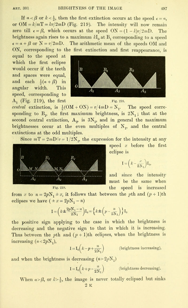 li a < p or k < ^, then the first extinction occurs at the speed e - a, or OM = k/mT = kv/2mD (Fig. 219). The intensity will now remain zero till e = fS, which occurs at the speed ON = (1 - k)vl-2mD. The brightness again rises to a maximum Hq at B-^ corresponding to a speed e = a + /3orN = vj^mD. The arithmetic mean of the speeds OM and ON, corresponding to the first extinction and first reappearance, is equal to the speed at which the first eclipse would occur if the teeth and spaces were equal, and each J(a + P) in angular width. This speed, corresponding to (Fig. 219), the first central extinction, is J(OM + ON) The speed corre- sponding to Bp the first maximum brightness, is ; that at the second central extinction, is 3N-^, and in general the maximum brightnesses occur at the even multiples of N^, and the central extinctions at the odd multiples. Since mT = 2inD!v = l/2Np the expression for the intensity at any speed X before the first eclipse is and since the intensity must be the same when Fig. 219. the speed is increased from X to n = 2|?Nj^ ± x, it follows that between the j^th and {p + l)th eclipses we have (±x= 2j?N^ - n) \ the positive sign applying to the case in which the brightness is decreasing and the negative sign to that in which it is increasing. Thus between the pth and (+ l)th eclipses, when the brightness is increasing (vi < 2j9N^), 01 2Ni and when the brightness is decreasing {n>22:)^-^) l = lJ k+p 2Ni (brightness decreasing). When a>/3, or k>^, the image is never totally eclipsed but sinks