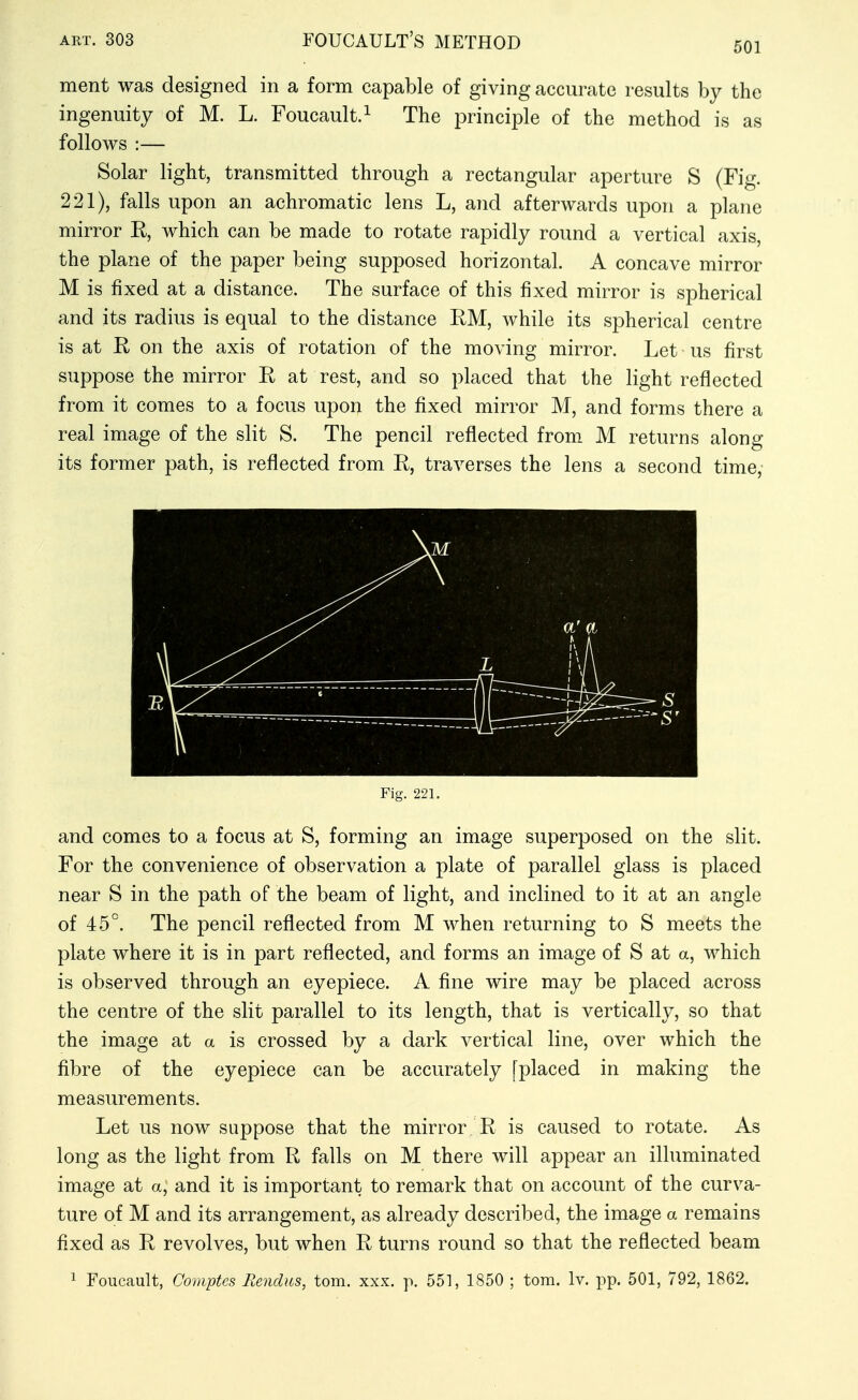 501 ment was designed in a form capable of giving accurate results by the ingenuity of M. L. Foucault.^ The principle of the method is as follows :— Solar light, transmitted through a rectangular aperture S (Fig. 221), falls upon an achromatic lens L, and afterwards upon a plane mirror R, which can be made to rotate rapidly round a vertical axis, the plane of the paper being supposed horizontal. A concave mirror M is fixed at a distance. The surface of this fixed mirror is spherical and its radius is equal to the distance EM, while its spherical centre is at R on the axis of rotation of the moving mirror. Let us first suppose the mirror R at rest, and so placed that the light reflected from it comes to a focus upon the fixed mirror M, and forms there a real image of the slit S. The pencil reflected from M returns along its former path, is reflected from E, traverses the lens a second time, 1 Fig. 221. and comes to a focus at S, forming an image superposed on the slit. For the convenience of observation a plate of parallel glass is placed near S in the path of the beam of light, and inclined to it at an angle of 45°. The pencil reflected from M when returning to S meets the plate where it is in part reflected, and forms an image of S at a, which is observed through an eyepiece. A fine wire may be placed across the centre of the slit parallel to its length, that is vertically, so that the image at a is crossed by a dark A^ertical line, over which the fibre of the eyepiece can be accurately [placed in making the measurements. Let us now suppose that the mirror E is caused to rotate. As long as the light from E falls on M there will appear an illuminated image at a, and it is important to remark that on account of the curva- ture of M and its arrangement, as already described, the image a remains fixed as E revolves, but when E turns round so that the reflected beam