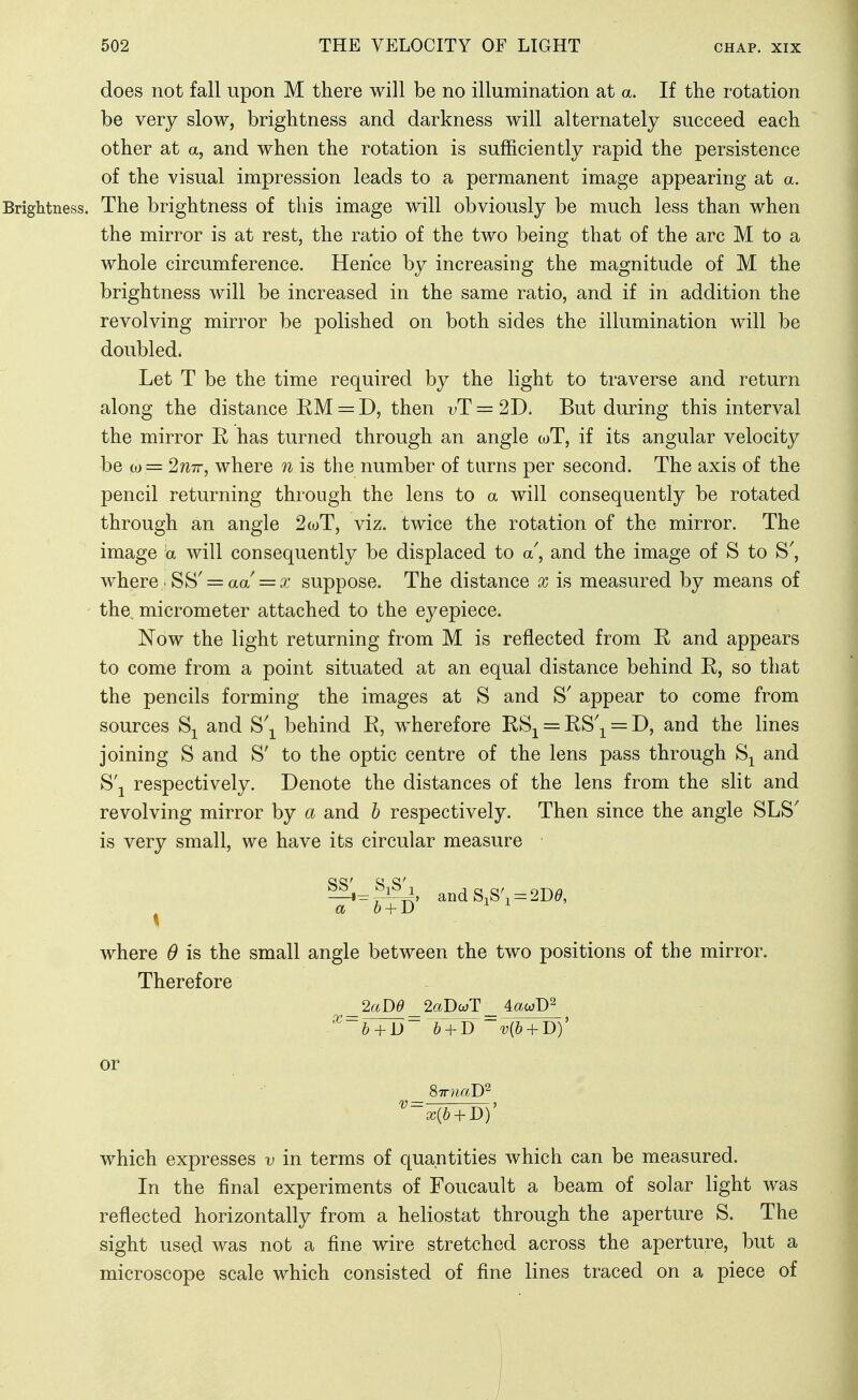 does not fall upon M there will be no illumination at a. If the rotation be very slow, brightness and darkness will alternately succeed each other at a, and when the rotation is sufficiently rapid the persistence of the visual impression leads to a permanent image appearing at a. The brightness of this image will obviously be much less than when the mirror is at rest, the ratio of the two being that of the arc M to a whole circumference. Hence by increasing the magnitude of M the brightness will be increased in the same ratio, and if in addition the revolving mirror be polished on both sides the illumination will be doubled. Let T be the time required by the light to traverse and return along the distance EM = D, then i>T = 2D. But during this interval the mirror K has turned through an angle wT, if its angular velocity be w= 2w7r, where n is the number of turns per second. The axis of the pencil returning thiough the lens to a will consequently be rotated through an angle 2wT, viz. twice the rotation of the mirror. The image a will consequently be displaced to a, and the image of S to S', where . SS'= aa'= J suppose. The distance x is measured by means of the micrometer attached to the eyepiece. Now the light returning from M is reflected from R and appears to come from a point situated at an equal distance behind E, so that the pencils forming the images at S and S' appear to come from sources and S'^^ behind E, wherefore ESj = ES'j^ = D, and the lines joining S and S' to the optic centre of the lens pass through and S'j respectively. Denote the distances of the lens from the slit and revolving mirror by a and b respectively. Then since the angle SLS' is very small, we have its circular measure ^ a b + J) ^ ^ where 0 is the small angle between the two positions of the mirror. Therefore _2aDd _2aT>u}T_ AauiJ)^ ^~b + D~'b + J)~v{b + J))' or '^~x{b + D)' which expresses v in terms of quantities which can be measured. In the final experiments of Foucault a beam of solar light was reflected horizontally from a heliostat through the aperture S. The sight used was not a fine wire stretched across the aperture, but a microscope scale which consisted of fine lines traced on a piece of