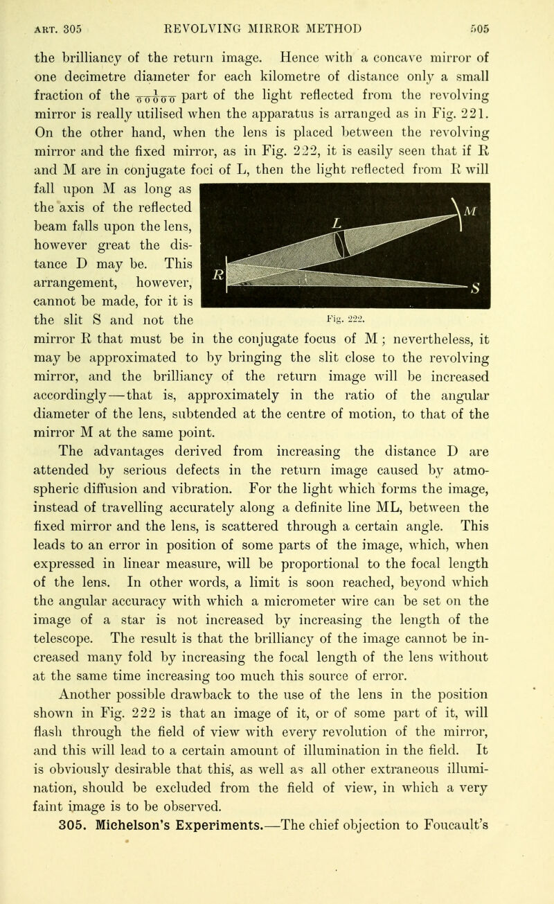 the brilliancy of the return image. Hence with a concave mirror of one decimetre diameter for each kilometre of distance only a small fraction of the -j^-Q-ho-o P^^^ light reflected from the revolving mirror is really utilised when the apparatus is arranged as in Fig. 221. On the other hand, when the lens is placed between the revolving mirror and the fixed mirror, as in Fig. 222, it is easily seen that if R and M are in conjugate foci of L, then the light reflected from R will fall upon M as long as the axis of the reflected beam falls upon the lens, however great the dis- tance D may be. This arrangement, however, cannot be made, for it is the slit S and not the mirror R that must be in the conjugate focus of M ; nevertheless, it may be approximated to by bringing the slit close to the revolving mirror, and the brilliancy of the return image will be increased accordingly—that is, approximately in the ratio of the angular diameter of the lens, subtended at the centre of motion, to that of the mirror M at the same point. The advantages derived from increasing the distance D are attended by serious defects in the return image caused by atmo- spheric diffusion and vibration. For the light which forms the image, instead of travelling accurately along a definite line ML, between the fixed mirror and the lens, is scattered through a certain angle. This leads to an error in position of some parts of the image, which, when expressed in linear measure, will be proportional to the focal length of the lens. In other words, a limit is soon reached, beyond which the angular accuracy with which a micrometer wire can be set on the image of a star is not increased by increasing the length of the telescope. The result is that the brilliancy of the image cannot be in- creased many fold by increasing the focal length of the lens without at the same time increasing too much this source of error. Another possible drawback to the use of the lens in the position shown in Fig. 222 is that an image of it, or of some part of it, will flash through the field of view with every revolution of the mirror, and this will lead to a certain amount of illumination in the field. It is obviously desirable that this, as well as all other extraneous illumi- nation, should be excluded from the field of view, in which a very faint image is to be observed. 305. Miehelson's Experiments.—The chief objection to Foucault's