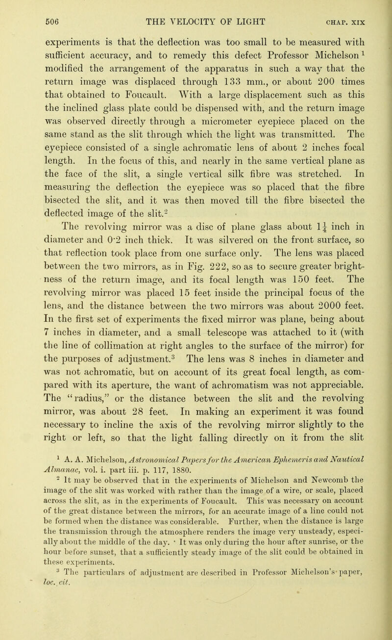 experiments is that the deflection was too small to be measured with sufficient accuracy, and to remedy this defect Professor Michelson ^ modified the arrangement of the apparatus in such a way that the return image was displaced through 133 mm., or about 200 times that obtained to Foucault. With a large displacement snch as this the inclined glass plate could be dispensed with, and the return image was observed directly through a micrometer eyepiece placed on the same stand as the slit through which the light was transmitted. The eyepiece consisted of a single achromatic lens of about 2 inches focal length. In the focus of this, and nearly in the same vertical plane as the face of the slit, a single vertical silk fibre was stretched. In measuring the deflection the eyepiece was so placed that the fibre bisected the slit, and it was then moved till the fibre bisected the deflected image of the slit.^ The revolving mirror was a disc of plane glass about 1\ inch in diameter and 0*2 inch thick. It was silvered on the front surface, so that reflection took place from one surface only. The lens was placed between the two mirrors, as in Fig. 222, so as to secure greater bright- ness of the return image, and its focal length was 150 feet. The revolving mirror was placed 15 feet inside the principal focus of the lens, and the distance between the two mirrors was about 2000 feet. In the first set of experiments the fixed mirror was plane, being about 7 inches in diameter, and a small telescope was attached to it (with the line of collimation at right angles to the surface of the mirror) for the purposes of adjustment.^ The lens was 8 inches in diameter and was not achromatic, but on account of its great focal length, as com- pared with its aperture, the want of achromatism was not appreciable. The radius, or the distance between the slit and the revolving mirror, was about 28 feet. In making an experiment it was found necessary to incline the axis of the revolving mirror slightly to the right or left, so that the light falling directly on it from the slit ^ A. A. Michelson, Astronomical Papers for the American Ephemeris and Nautical Almanac, vol. i. part iii. p. 117, 1880. ^ It may be observed that in the experiments of Michelson and Newcomb the image of the slit was worked with rather than the image of a wire, or scale, placed across the slit, as in the experiments of Foucault. This was necessary on account of the great distance between the mirrors, for an accurate image of a line could not be formed when the distance was considerable. Further, when the distance is large the transmission through the atmosphere renders the image very unsteady, especi- ally about the middle of the day. * It was only during the hour after sunrise, or the hour before sunset, that a sufficiently steady image of the slit could be obtained in these experiments. ^ The particulars of adjustment are described in Professor Michelson's paper, loc. cit.