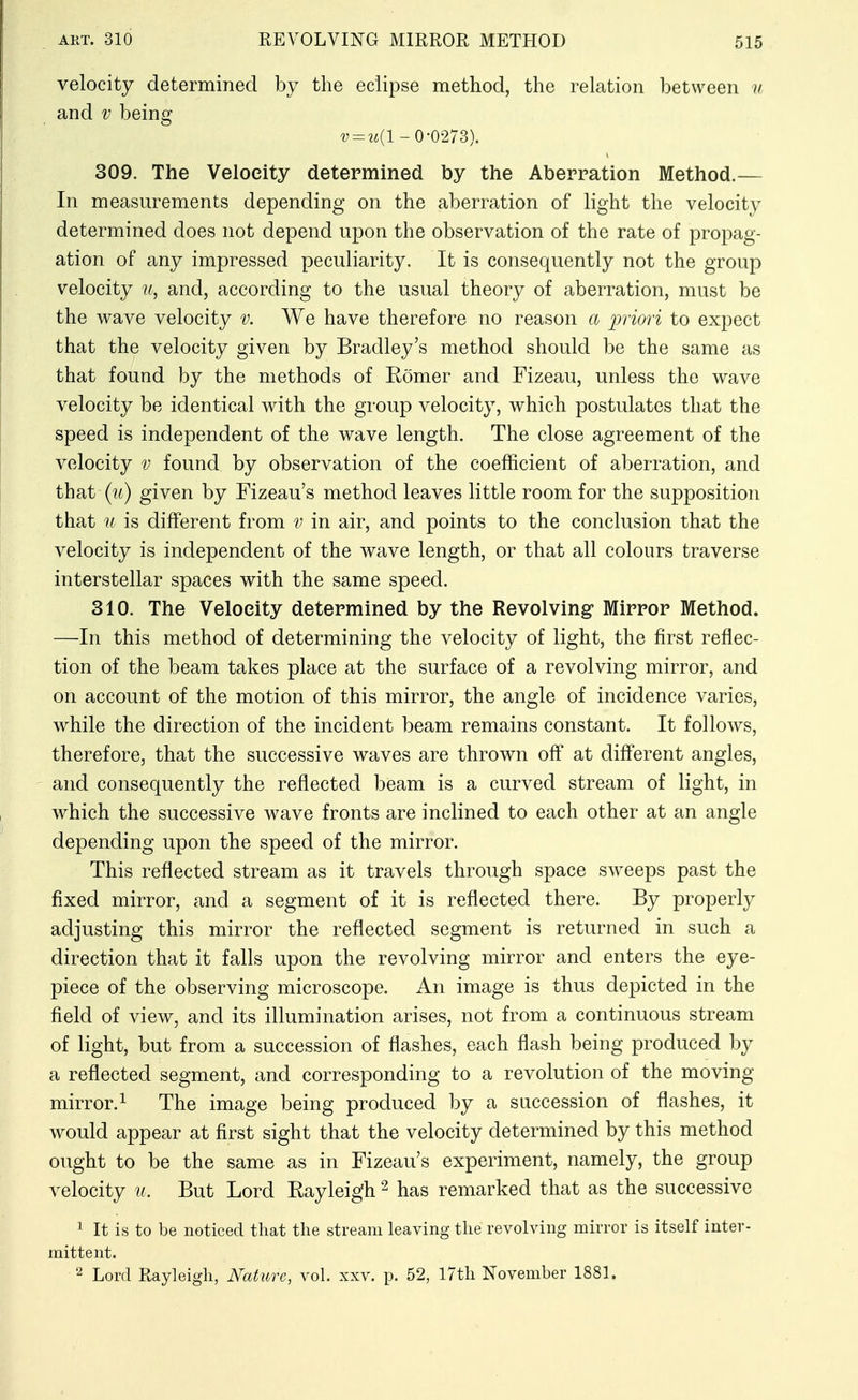 velocity determined by the eclipse method, the relation between n and V being ^; = 2i(l-0-0273). 309. The Velocity determined by the Aberration Method.— In measurements depending on the aberration of light the velocity determined does not depend upon the observation of the rate of propag- ation of any impressed peculiarity. It is consequently not the group velocity u, and, according to the usual theory of aberration, must be the wave velocity v. We have therefore no reason a irriori to expect that the velocity given by Bradley's method should be the same as that found by the methods of Romer and Fizeau, unless the wave velocity be identical with the group velocity, which postulates that the speed is independent of the wave length. The close agreement of the velocity v found by observation of the coefficient of aberration, and that (i^) given by Fizeau's method leaves little room for the supposition that u is different from v in air, and points to the conclusion that the velocity is independent of the wave length, or that all colours traverse interstellar spaces with the same speed. 310. The Velocity determined by the Revolving Mirror Method. —In this method of determining the velocity of light, the first reflec- tion of the beam takes place at the surface of a revolving mirror, and on account of the motion of this mirror, the angle of incidence varies, while the direction of the incident beam remains constant. It follows, therefore, that the successive waves are thrown off at different angles, and consequently the reflected beam is a curved stream of light, in which the successive wave fronts are inclined to each other at an angle depending upon the speed of the mirror. This reflected stream as it travels through space sweeps past the fixed mirror, and a segment of it is reflected there. By properly adjusting this mirror the reflected segment is returned in such a direction that it falls upon the revolving mirror and enters the eye- piece of the observing microscope. An image is thus depicted in the field of view, and its illumination arises, not from a continuous stream of light, but from a succession of flashes, each flash being produced by a reflected segment, and corresponding to a revolution of the moving mirror.^ The image being produced by a succession of flashes, it would appear at first sight that the velocity determined by this method ought to be the same as in Fizeau's experiment, namely, the group velocity u. But Lord Rayleigh ^ has remarked that as the successive 1 It is to be noticed that the stream leaving the revolving mirror is itself inter- mittent. Lord Rayleigh, Nature, voL xxv. p. 52, 17th November 1881.