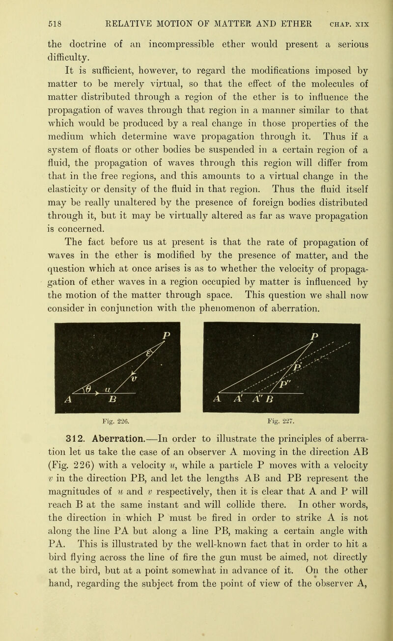 the doctrine of an incompressible ether would present a serious difficulty. It is sufficient, however, to regard the modifications imposed by matter to be merely virtual, so that the effect of the molecules of matter distributed through a region of the ether is to influence the propagation of waves through that region in a manner similar to that which would be produced by a real change in those properties of the medium which determine wave propagation through it. Thus if a system of floats or other bodies be suspended in a certain region of a fluid, the propagation of waves through this region will difl'er from that in the free regions, and this amounts to a virtual change in the elasticity or density of the fluid in that region. Thus the fluid itself may be really unaltered by the presence of foreign bodies distributed through it, but it may be virtually altered as far as wwe propagation is concerned. The fact before us at present is that the rate of propagation of waves in the ether is modified by the presence of matter, and the question which at once arises is as to whether the velocity of propaga- gation of ether waves in a region occupied by matter is influenced by the motion of the matter through space. This question we shall now consider in conjunction with the phenomenon of aberration. Fig. 226. Fig. 227. 312. Aberration.—In order to illustrate the principles of aberra- tion let us take the case of an observer A moving in the direction AB (Fig. 226) with a velocity while a particle P moves with a velocity V in the direction PB, and let the lengths AB and PB represent the magnitudes of u and v respectively, then it is clear that A and P will reach B at the same instant and will collide there. In other w^ords, the direction in which P must be fired in order to strike A is not along the line PA but along a line PB, making a certain angle with PA. This is illustrated by the well-known fact that in order to hit a bird flying across the line of fire the gun must be aimed, not directly at the bird, but at a point somewhat in advance of it. On the other hand, regarding the subject from the point of view of the observer A,