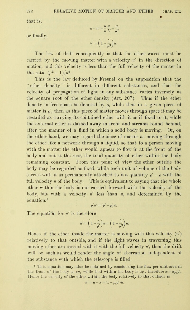 that is, , U V u U-U — or finally, The law of drift consequently is that the ether waves must be carried by the moving matter with a velocity u in the direction of motion, and this velocity is less than the full velocity of the matter in the ratio (/x^ - 1)//^^- This is the law deduced by Fresnel on the supposition that the  ether density is different in different substances, and that the velocity of propagation of light in any substance varies inversely as the square root of the ether density (Art. 207). Thus if the ether density in free space be denoted by p, while that in a given piece of matter is p, then as this piece of matter moves through space it may be regarded as carrying its contained ether with it as if fixed to it, while the external ether is dashed away in front and streams round behind, after the manner of a fluid in which a solid body is moving. Or, on the other hand, we may regard the piece of matter as moving through the ether like a network through a liquid, so that to a person moving with the matter the ether would appear to flow in at the front of the body and out at the rear, the total quantity of ether within the body remaining constant. From this point of view the ether outside the body may be regarded as fixed, while each unit of volume of the body carries with it as permanently attached to it a quantity p - p with the full velocity 7i of the body. This is equivalent to saying that the whole ether within the body is not carried forward with the velocity of the body, but with a velocity u less than u, and determined by the equation.^ p'u' = (p' - p)u. The equati6n for u is therefore Hence if the ether inside the matter is moving with this velocity (it) relatively to that outside, and if the light Ms^yes in traversing this moving ether are carried with it with the full velocity u', then the drift will be such as would render the angle of aberration independent of the substance with which the telescope is filled. This equation may also be obtained by considering the flux per unit area in the front of the body as pu, while that within the body is xp', therefore x — upjp. Hence the velocity of the ether within the body relatively to that outside is ti' = u-x (1 - pIp)u.