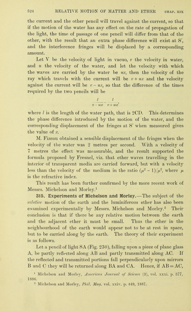 the current and the other pencil will travel against the current, so that if the motion of the water has any effect on the rate of propagation of the light, the time of passage of one pencil will differ from that of the other, with the residt that an extra phase difference will exist at S', and the interference fringes will be displaced by a corresponding amount. Let V be the velocity of light in vacuo, v the velocity in water, and u the velocity of the water, and let the velocity with which the waves are carried by the water be ux, then the velocity of the ray which travels with the current will be + ux and the velocity against the current will be v - ux, so that the difference of the times required by the two pencils will be I I V - ux V + ux' where / is the length of the water path, that is 2CD. This determines the phase difference introduced by the motion of the water, and the corresponding displacement of the fringes at when measured gives the value of x. M. Fizeau obtained a sensible displacement of the fringes when the velocity of the water was 2 metres per second. AVith a velocity of 7 metres the effect was measurable, and the result supported the formula proposed by Fresnel, viz. that ether waves travelling in the interior of transparent media are carried forward, but with a velocity less than the velocity of the medium in the ratio (/x^ - where /ju is the refractive index. This result has been further confirmed by the more recent work of Messrs. Michelson and Morley.^ 315. Experiments of Michelson and Mopley.—The subject of the relative motion of the earth and the luminiferous ether has also been examined experimentally by Messrs. Michelson and Morley.^ Their conclusion is that if there be any relative motion between the earth and the adjacent ether it must be small. Thus the ether in the neighbourhood of the earth would appear not to be at rest in space, but to be carried along by the earth. The theory of their experiment is as follows. Let a pencil of light SA (Fig. 230), falling upon a piece of plane glass A, be partly reflected along AB and partly transmitted along AC. If the reflected and transmitted portions fall perpendicularly upon mirrors B and C they will be returned along BA and CA. Hence, if AB = AC, ^ Michelson and Morley, American Journal of Science (3), vol. xxxi. p. 377. 1886. ^ Michelson and Morley, Phil. Mag. vol. xxiv. p. 449, 1887.