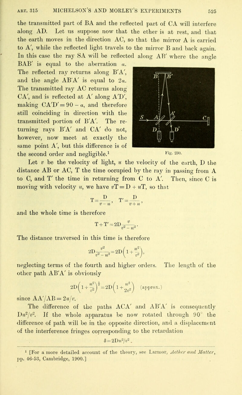 the transmitted part of BA and the reflected part of CA will interfere along AD. Let us suppose now that the ether is at rest, and tliat the earth moves in the direction AC, so that the mirror A is carried to A', while the reflected light travels to the mirror B and back again. In this case the ray SA will be reflected along AB' where the angle BAB' is equal to the aberration a. The reflected ray returns along B'A', and the angle AB'A' is equal to 2a. The transmitted ray AC returns along CA', and is reflected at A' along A'D', making CA'D' = 90-a, and therefore still coinciding in direction with the transmitted portion of B'A'. The re- turning rays B'A' and CA' do not, however, now meet at exactly the same point A', but this diff'erence is of the second order and negligible.^ Let V be the velocity of light, u the velocity of the Ciirth, D the distance AB or AC, T the time occupied by the ray in passing from A to C, and T' the time in returning from C to A'. Then, since C is moving with velocity u, we have vT = J) + uT, so thnt and the whole time is therefore T + T'-2D The distance traversed in this time is therefore 2D 2D(l-^^ neglecting terms of the fourth and higher orders, other path AB'A' is obviously The lenoth of the 2D 1 = 2D 1 + (appro X.) since AA'/AB = 21/,//'. The diff'erence of the paths ACA' and AB'A' is consequently Dii^jv^. If the whole apparatus be now rotated through 90 the difference of path will be in the opposite direction, and a displacement of the interference fringes corresponding to the retardation 5 = 2D?<-/t-. ^ [For a more detailed account of the theory, see Larnior, Aether and Matter, pp. 46-53, Cambridge, 1900.]