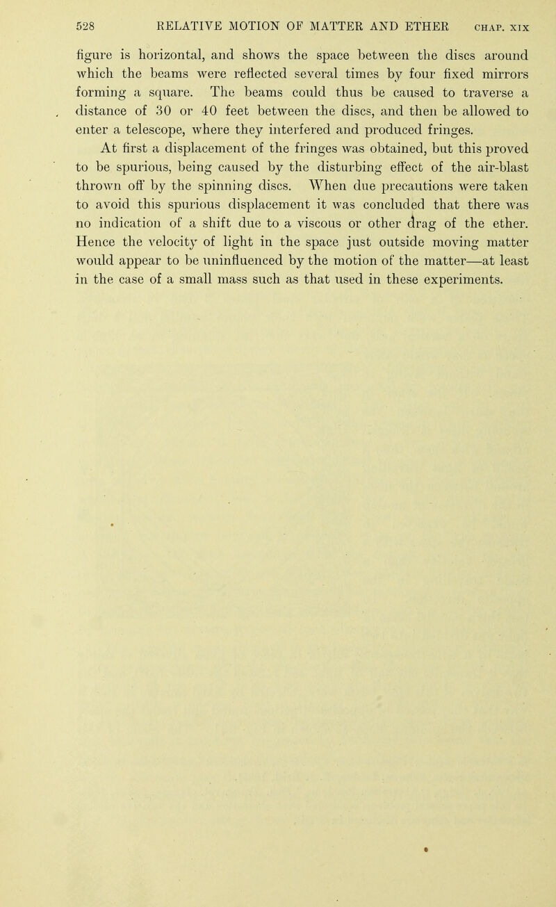 figure is horizontal, and shows the space between the discs around which the beams were reflected several times by four fixed mirrors forming a square. The beams could thus be caused to traverse a distance of 30 or 40 feet between the discs, and then be allowed to enter a telescope, where they interfered and produced fringes. At first a displacement of the fringes was obtained, but this proved to be spurious, being caused by the disturbing eff'ecfc of the air-blast thrown off' by the spinning discs. When due precautions were taken to avoid this spurious displacement it was concluded that there was no indication of a shift due to a viscous or other drag of the ether. Hence the velocity of light in the space just outside moving matter would appear to be uninfluenced by the motion of the matter—at least in the case of a small mass such as that used in these experiments.