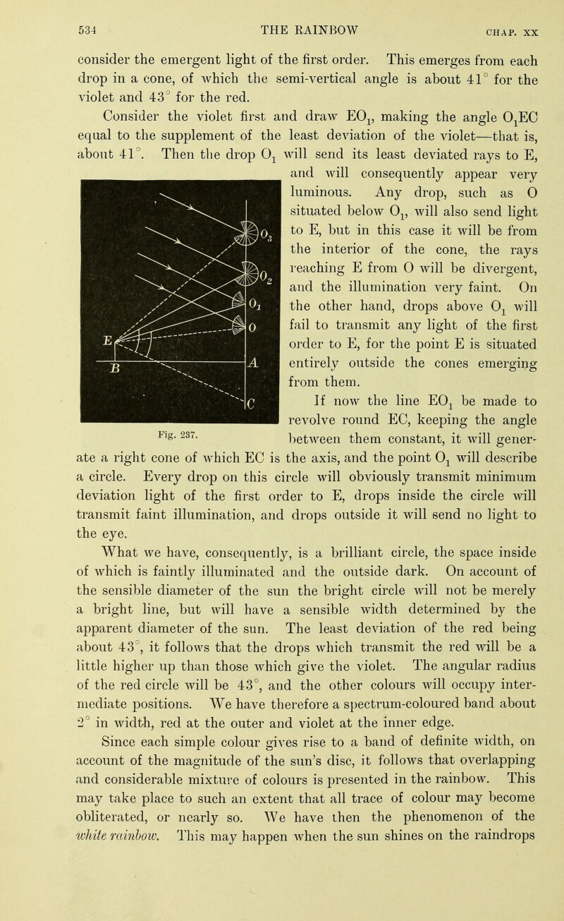 consider the emergent light of the first order. This emerges from each drop in a cone, of which the semi-vertical angle is about 41° for the violet and 43° for the red. Consider the violet first and draw EO-^, making the angle O^EC eqaal to the supplement of the least deviation of the violet—that is, about 41°. Then tlie drop 0-^ will send its least deviated rays to E, and will consequently appear very luminous. Any drop, such as 0 situated below 0^, will also send light to E, but in this case it will be from the interior of the cone, the rays reaching E from 0 will be divergent, and the illumination very faint. On the other hand, drops above 0-^ will fail to transmit any light of the first order to E, for the point E is situated entirely outside the cones emerging from them. If now the line EO^^ be made to revolve round EC, keeping the angle between them constant, it will gener- ate a right cone of w^hich EC is the axis, and the point 0^ will describe a circle. Every drop on this circle will obviously transmit minimum deviation light of the first order to E, drops inside the circle will transmit faint illumination, and drops outside it will send no light to the eye. What we have, consequently, is a brilliant circle, the space inside of which is faintly illuminated and the outside dark. On account of the sensible diameter of the sun the bright circle will not be merely a bright line, but will have a sensible width determined by the apparent diameter of the sun. The least deviation of the red being about 43°, it follows that the drops which transmit the red will be a little higher up than those which give the violet. The angular radius of the red circle will be 43°, and the other colours will occupy inter- mediate positions. We have therefore a spectrum-coloured band about 2° in width, red at the outer and violet at the inner edge. Since each simple colour gives rise to a band of definite width, on account of the magnitude of the sun's disc, it follows that overlapping and considerable mixture of colours is presented in the rainbow. This may take place to such an extent that all trace of colour may become obliterated, or nearly so. We have then the phenomenon of the white rainbow. This may happen when the sun shines on the raindrops