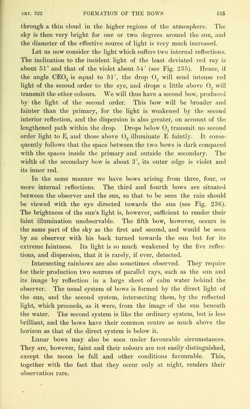 through a thin cloud in the higher regions of the atmosphere. The sky is then very bright for one or two degrees around the sun, and the diameter of the effective source of light is very much increased. Let us now consider the light which suffers two internal reflections. The inclination to the incident light of the least deviated red ray is about 51° and that of the violet about 54 (see Fig. 235). Hence, if the angle CEOg is equal to 51°, the drop 0^, will send intense red light of the second order to the eye, and drops a little above 0., will transmit the other colours. We will thus have a second bow, produced by the light of the second order. This bow will be broader and fainter than the primary, for the light is weakened by the second interior reflection, and the dispersion is also greater, on account of the lengthened path within the drop. Drops below 0^, transmit no second order light to E, and those above O2 illuminate E faintly. It conse- quently follows that the space between the two bows is dark compared with the spaces inside the primary and outside the secondary. The width of the secondary bow is about 3°, its outer edge is violet and its inner red. In the same manner we have bows arising from three, four, or more internal reflections. The third and fourth bows are situated between the observer and the sun, so that to be seen the rain should be viewed with the eye directed towards the sun (see Fig. 236). The brightness of the sun's light is, however, sufficient to render their faint illumination unobservable. The fifth bow, however, occurs in the same part of the sky as the first and second, and would be seen by an observer with his back turned towards the sun but for its extreme faintness. Its light is so much weakened by the five reflec- tions, and dispersion, that it is rarely, if ever, detected. Intersecting rainbows are also sometimes observed. They require for their production two sources of parallel rays, such as the sun and its image by reflection in a large sheet of calm water behind the observer. The usual system of bows is formed by the direct light of the sun, and the second system, intersecting them, by the reflected light, which proceeds, as it were, from the image of the sun beneath the water. The second system is like the ordinary system, but is less brilliant, and the bows have their common centre as much above the horizon as that of the direct system is below it. Lunar bows may also be seen under favourable circumstances. They are, however, faint and their colours are not easily distinguished, except the moon be full and other conditions favourable. This, together with the fact that they occur only at night, renders their observation rare.
