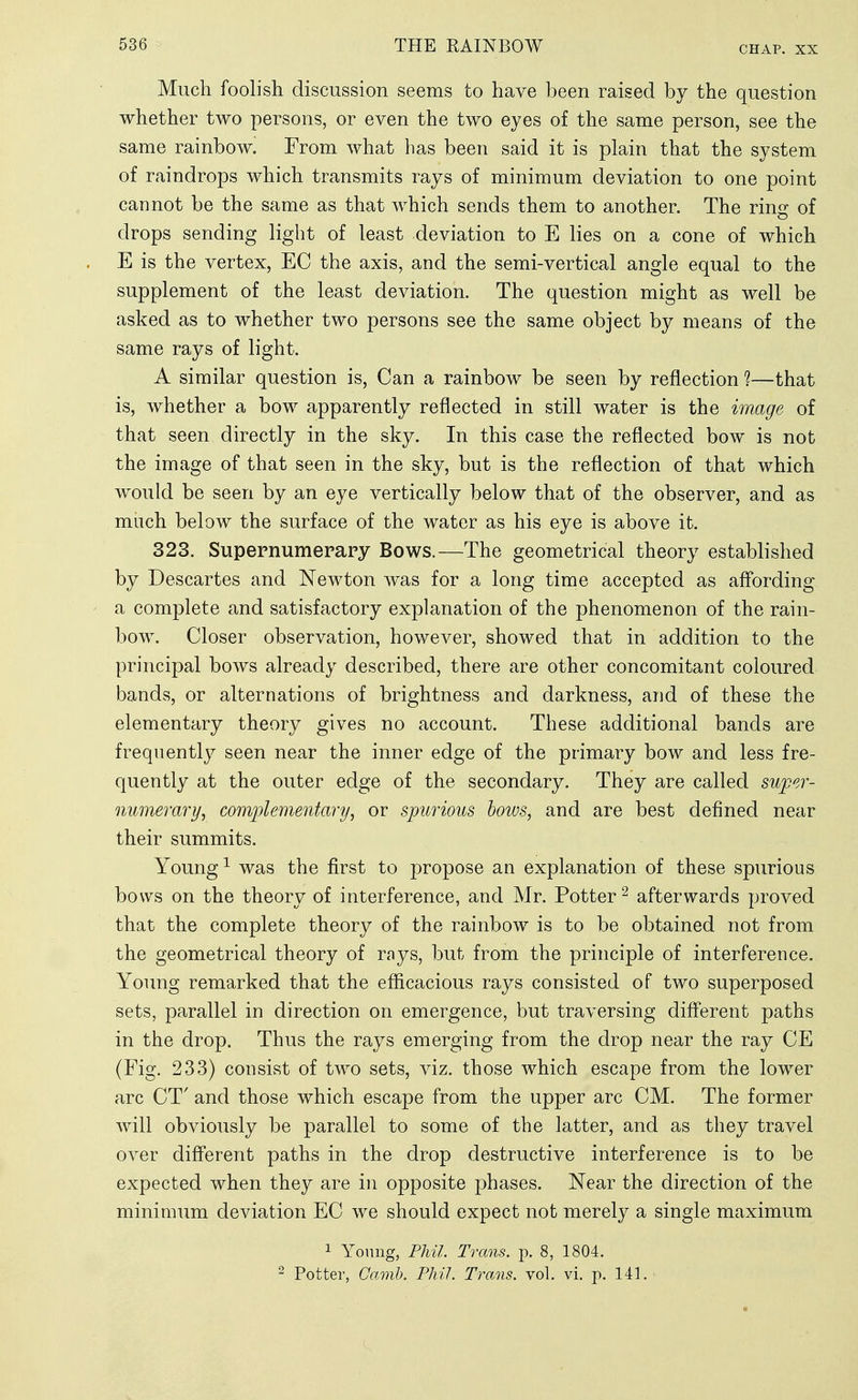 CHAP. XX Much foolish discussion seems to have been raised by the question whether two persons, or even the two eyes of the same person, see the same rainbow. From what has been said it is plain that the system of raindrops which transmits rays of minimum deviation to one point cannot be the same as that which sends them to another. The ring of drops sending light of least deviation to E lies on a cone of which E is the vertex, EC the axis, and the semi-vertical angle equal to the supplement of the least deviation. The question might as well be asked as to whether two persons see the same object by means of the same rays of light. A similar question is, Can a rainbow be seen by reflection 1—that is, whether a bow apparently reflected in still water is the image of that seen directly in the sky. In this case the reflected bow is not the image of that seen in the sky, but is the reflection of that which would be seen by an eye vertically below that of the observer, and as much below the surface of the water as his eye is above it. 323. Supernumerary Bows.—The geometrical theory established by Descartes and Newton was for a long time accepted as aff'ording a complete and satisfactory explanation of the phenomenon of the rain- bow. Closer observation, however, showed that in addition to the principal bows already described, there are other concomitant coloured bands, or alternations of brightness and darkness, and of these the elementary theory gives no account. These additional bands are frequently seen near the inner edge of the primary bow and less fre- quently at the outer edge of the secondary. They are called suj)er- numerary, complementary, or spurious hows, and are best defined near their summits. Young ^ was the first to propose an explanation of these spurious bows on the theory of interference, and Mr. Potter ^ afterwards proved that the complete theory of the rainbow is to be obtained not from the geometrical theory of rays, but from the principle of interference. Young remarked that the efficacious rays consisted of two superposed sets, parallel in direction on emergence, but traversing diflPerent paths in the drop. Thus the rays emerging from the drop near the ray CE (Fig. 233) consist of two sets, viz. those which escape from the lower arc CT' and those which escape from the upper arc CM. The former will obviously be parallel to some of the latter, and as they travel over different paths in the drop destructive interference is to be expected when they are in opposite phases. Near the direction of the minimum deviation EC we should expect not merely a single maximum 1 Yonng, Phil Trans, p. 8, 1804. ^ Potter, Oamb. Phil. Trans, vol. vi. p. 141.