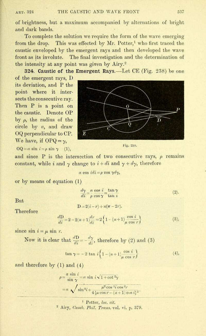 of brightness, but a maximum accompanied by alternations of bright and dark bands. To complete the solution we require the form of the wave emerging from the drop. This was effected by Mr. Potter/ who first traced the caustic enveloped by the emergent rays and then developed the wave front as its involute. The final investigation and the determination of the intensity at any point was given by Airy.'' 324. Caustic of the Emerg-ent Rays.—Let CE (Fig. 2.38) be one of the emergent rays, D its deviation, and P the point where it inter- sects the consecutive ray. Then P is a point on the caustic. Denote OP by p, the radius of the circle by a, and draw OQ perpendicular to CP. We have, if OPQ = y, jb'ig. ^5S. OQ = a sin i — p sin y (1), and since P is the intersection of two consecutive rays, p remains constant, while i and y change to i + di and y + dy, therefore a cos icli — p cos ydy, or by means of equation (1) 7<r\ ^^^^ But Therefore dy a cos i _ tan y di p cos y tan b di 'di 2.1 IX COS r j (2). (3), snice sin i — p. sm r. Now it is clear that dy dl tan 7 = - and therefore by (1) and (4) 'r, therefore by (2) and (.3) 2 tan i\ 1 - (n + l) i l [X COS r) (4), p=~-. = a sin i \' 1 -f cot ^y ^ sin 7 ' -co A / sm^iH—'—— ■ V d) I, PA' COS 'I COS -r 4 {fx COS r - {n + 1) cos ^J- ■ ^ Potter, loc. cit. Airy, Camh. Phil. Trans, vol. vj. p. 379.