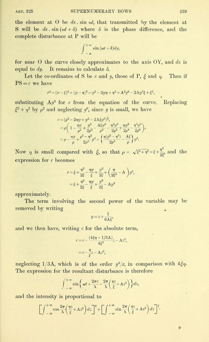 the element at 0 be ds. sin tot, that transmitted by the element at S will be ds. sin (o)t + 8) where 8 is the phase difference, and the complete disturbance at P will be sin (cjt + 5)dy, for near 0 the curve closely approximates to the axis OY, and ds is equal to dy. It remains to calculate 8. Let the co-ordinates of S be x and those of P, ^ and 7/. Then if PS = r we have = {x- ^2 + _ ^ ^2 _ 2yrj + + AY _ 2A7/^ + substituting A/y^ for x from the equation of the curve. Replacing + T)^ by and neglecting y*^, since y is small, we have Now 7/ is small compared with so that J^'^ + = ^+ '^^, and the expression for r becomes 2| I 2^^ V2^^'^ 2^^ ^^ approximately. The term involving the second power of the variable may be removed by writing and we then have, writing c for the absolute term, neglecting 1/3A, which is of the order y^/x, in comparison with 4fr/. The expression for the resultant disturbance is therefore and the intensity is proportional to [/::-?(f-==)-j^[/::-T(f--)-T-