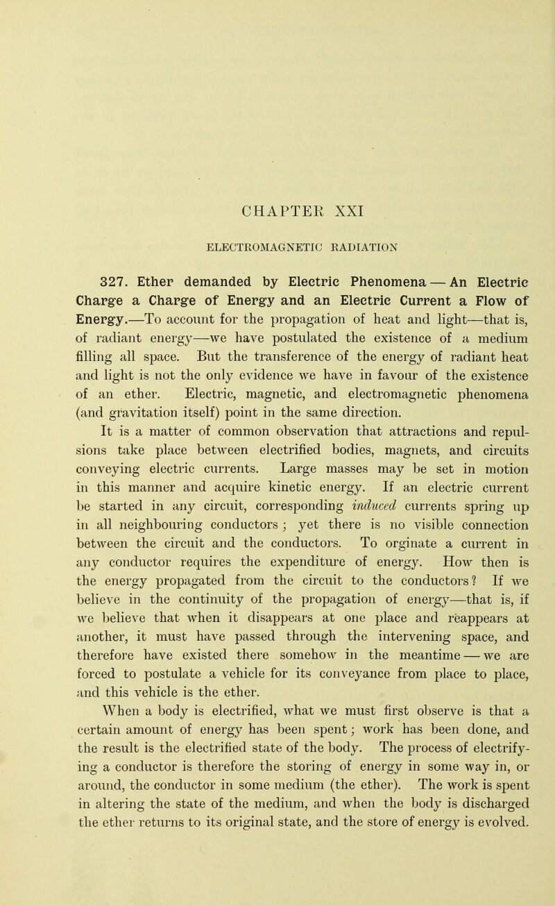 CHAPTEK XXI ELECTROMAGNETIC RADIATION 327. Ether demanded by Electric Phenomena — An Electric Charge a Charge of Energy and an Electric Current a Flow of Energy.—To account for the propagation of heat and light—that is, of radiant energy—we have postulated the existence of a medium filling all space. But the transference of the energy of radiant heat and light is not the only evidence we have in favour of the existence of an ether. Electric, magnetic, and electromagnetic phenomena (and gravitation itself) point in the same direction. It is a matter of common observation that attractions and repul- sions take place between electrified bodies, magnets, and circuits conveying electric currents. Large masses may be set in motion in this manner and acquire kinetic energy. If an electric current be started in any circuit, corresponding induced currents spring up in all neighbouring conductors ; yet there is no visible connection between the circuit and the conductors. To orginate a current in any conductor requires the expenditure of energy. How then is the energy propagated from the circuit to the conductors? If we believe in the continuity of the propagation of energy—that is, if we believe that when it disappears at one place and reappears at another, it must have passed through the intervening space, and therefore have existed there somehow in the meantime — we are forced to postulate a vehicle for its conveyance from place to place, and this vehicle is the ether. When a body is electrified, what we must first observe is that a certain amount of energy has been spent; work has been done, and the result is the electrified state of the body. The process of electrify- ing a conductor is therefore the storing of energy in some way in, or around, the conductor in some medium (the ether). The work is spent in altering the state of the medium, and when the body is discharged the ether returns to its original state, and the store of energy is evolved.