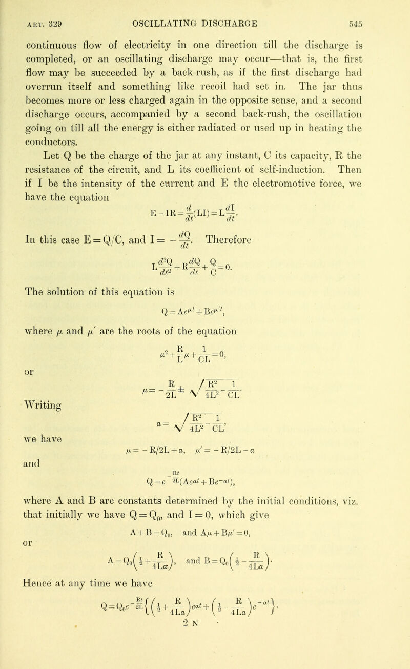 continuous flow of electricity in one direction till the discharge is completed, or an oscillating discharge may occur—that is, the first flow may be succeeded by a back-rush, as if the first discharge had overrun itself and something like recoil had set in. The jar thus becomes more or less charged again in the opposite sense, and a second discharge occurs, accompanied by a second back-rush, the oscillation going on till all the energy is either radiated or used up in heating the conductors. Let Q be the charge of the jar at any instant, C its capacity, R the resistance of the circuit, and L its coefficient of self-induction. Then if I be the intensity of the current and E the electromotive force, we have the equation E-IR = |(LI,.L'i5. In this case E = Q,/C, and 1= - Therefore dt^ dt C The solution of this equation is Q = Ac'^^ + Be'^'^ where /x and [x are the roots of the equation o R 1 , ^'-^L^^-CL = ^' or Writing we have and R 2L \ 4L2 CL' /R^ J_  V 4L'^ CL' ;a=-R/2L + a, /=-R/2L where A and B are constants determined by the initial conditions, viz. that initially we have Q = Q,^, and 1 = 0, which give A B = Qo, and Atx + B^' = 0, or Hence at any time we have