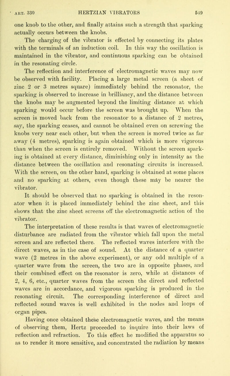 one knob to the other, and finally attains such a strength that sparking actually occurs between the knobs. The charging of the vibrator is effected by connecting its plates with the terminals of an induction coil. In this way the oscillation is maintained in the vibrator, and continuous sparking can be obtained in the resonating circle. The reflection and interference of electromagnetic waves may now be observed with facility. Placing a large metal screen (a sheet of zinc 2 or 3 metres square) immediately behind the resonator, the sparking is observed to increase in brilliancy, and the distance between the knobs may be augmented beyond the limiting distance at Avhich sparking would occur before the screen was brought up. When the screen is moved back from the resonator to a distance of 2 metres, say, the sparking ceases, and cannot be obtained even on screwing the knobs very near each other, but when the screen is moved twice as far away (4 metres), sparking is again obtained which is more vigorous than when the screen is entirely removed. Without the screen spark- ing is obtained at every distance, diminishing only in intensity as the distance between the oscillation and resonating circuits is increased. With the screen, on the other hand, sparking is obtained at some 2)laces and no sparking at others, even though these m^y be nearer the vibrator. It should be observed that no sparking is obtained in the reson- ator when it is placed immediately behind the zinc sheet, and this sliows that the zinc sheet screens off the electromagnetic action of the vibrator. The interpretation of these results is that waves of electromagnetic disturbance are radiated from the vibrator which fall upon the metal screen and are reflected there. The reflected waves interfere with the direct waves, as in the case of sound. At the distance of a quarter M'ave (2 metres in the above experiment), or any odd multiple of a quarter wave from the screen, the two are in opposite phases, and their combined effect on the resonator is zero, w^hile at distances of 2, 4, 6, etc., quarter waves from the screen the direct and reflected waves are in accordance, and vigorous sparking is produced in the resonating circuit. The corresponding interference of direct and reflected sound waves is well exhibited in the nodes and loops of organ pipes. Having once obtained these electromagnetic waves, and the means of observing them, Hertz proceeded to inquire into their laws of reflection and refraction. To this effect he modified the apparatus so as to render it more sensitive, and concentrated the radiation by means