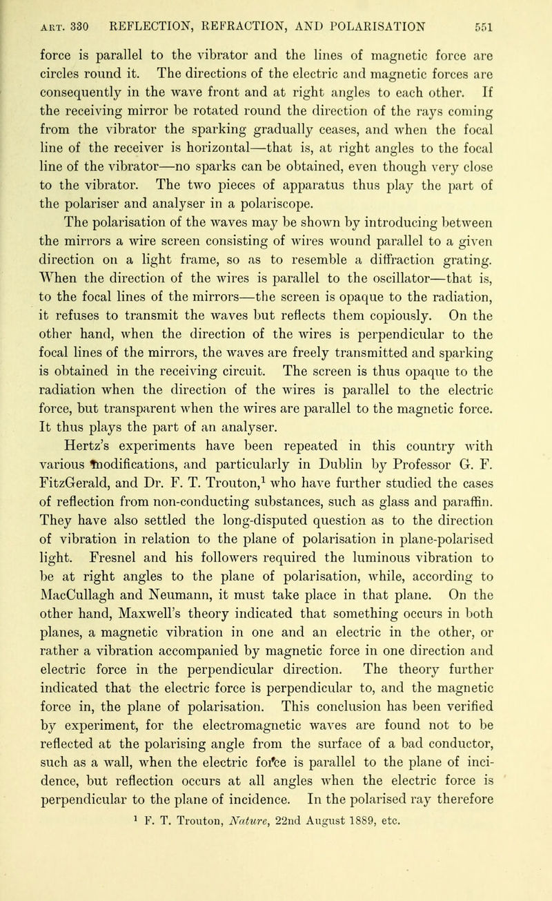 force is parallel to the vibrator and the lines of magnetic force are circles round it. The directions of the electric and magnetic forces are consequently in the wave front and at right angles to each other. If the receiving mirror be rotated round the direction of the rays coming from the vibrator the sparking gradually ceases, and when the focal line of the receiver is horizontal—that is, at right angles to the focal line of the vibrator—no sparks can be obtained, even though very close to the vibrator. The two pieces of apparatus thus play the part of the polariser and analyser in a polariscope. The polarisation of the waves may be shown by introducing between the mirrors a wire screen consisting of wires wound parallel to a given direction on a light frame, so as to resemble a diffraction grating. When the direction of the wires is parallel to the oscillator—that is, to the focal lines of the mirrors—the screen is opaque to the radiation, it refuses to transmit the waves but reflects them copiously. On the other hand, when the direction of the wires is perpendicular to the focal lines of the mirrors, the waves are freely transmitted and sparking is obtained in the receiving circuit. The screen is thus opaque to the radiation when the direction of the wires is parallel to the electric force, but transparent when the wires are parallel to the magnetic force. It thus plays the part of an analyser. Hertz's experiments have been repeated in this country with various ^Modifications, and particularly in Dublin by Professor G. F. FitzGerald, and Dr. F. T. Trouton,^ who have further studied the cases of reflection from non-conducting substances, such as glass and paraffin. They have also settled the long-disputed question as to the direction of vibration in relation to the plane of polarisation in plane-polarised light. Fresnel and his followers required the luminous vibration to be at right angles to the plane of polarisation, while, according to JNIacCullagh and Neumann, it must take place in that plane. On the other hand, Maxwell's theory indicated that something occurs in both planes, a magnetic vibration in one and an electric in the other, or rather a vibration accompanied by magnetic force in one direction and electric force in the perpendicular direction. The theory further indicated that the electric force is perpendicular to, and the magnetic force in, the plane of polarisation. This conclusion has been verified by experiment, for the electromagnetic waves are found not to be reflected at the polarising angle from the surface of a bad conductor, such as a wall, when the electric foi*ce is parallel to the plane of inci- dence, but reflection occurs at all angles when the electric force is perpendicular to the plane of incidence. In the polarised ray therefore 1 F. T. Troutoii, Nature, 22nd August 1889, etc.