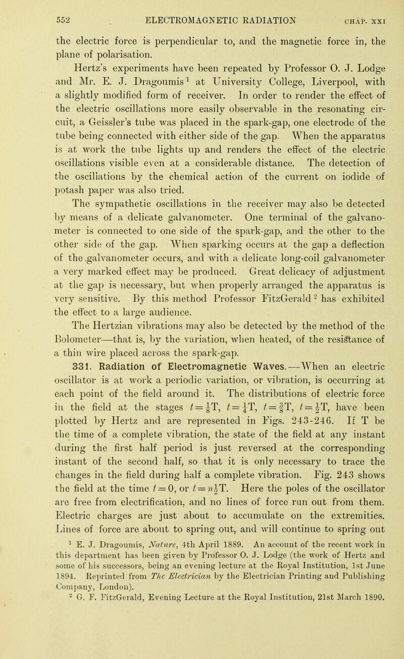 the electric force is perpendicular to, and the magnetic force in, the plane of polarisation. Hertz's experiments have been repeated by Professor 0. J. Lodge and Mr. E. J. Dragoumis ^ at University College, Liverpool, with a slightly modified form of receiver. In order to render the effect of the electric oscillations more easily observable in the resonating cir- cuit, a Geissler's tube was placed in the spark-gap, one electrode of the tube being connected with either side of the gap. When the apparatus is at work the tube lights up and renders the effect of the electric oscillations visible even at a considerable distance. The detection of the oscillations by the chemical action of the current on iodide of potash paper was also tried. The sympathetic oscillations in the receiver may also be detected by means of a delicate galvanometer. One terminal of the galvano- meter is connected to one side of the spark-gap, and the other to the other side of the gap. When sparking occurs at the gap a deflection of the .galvanometer occurs, and with a delicate long-coil galvanometer a very marked effect may be produced. Great delicacy of adjustment at the gap is necessary, but when properly arranged the apparatus is very sensitive. By this method Professor FitzGerald ^ has exhibited the effect to a large audience. The Hertzian vibrations may also be detected by the method of the Bolometer—that is, by the variation, when heated, of the resistance of a thin wire placed across the spark-gap. 331. Radiation of Electromagnetic Waves.—When an electric oscillator is at work a periodic variation, or vibration, is occurring at each point of the field around it. The distributions of electric force in the field at the stages t = ^T, t = lT, ^ = fT, t = ^T, have been plotted by Hertz and are represented in Figs. 243-246. If T be the time of a complete vibration, the state of the field at any instant during the first half period is just reversed at the corresponding instant of the second half, so that it is only necessary to trace the changes in the field during half a complete vibration. Fig. 243 shows the field at the time ^ = 0, or t = n^T. Here the poles of the oscillator are free from electrification, and no lines of force ran out from them. Electric charges are just about to accumulate on the extremities. Lines of force are about to spring out, and will continue to spring out ^ E. J. Dragouniis, Nature, 4th April 1889. An account of tlie recent work in this department has been given by Professor 0. J. Lodge (the work of Hertz and some of his successors, being an evening lecture at the Royal Institution, 1st June 1894. Reprinted from The Electrician by the Electrician Printing and Publishing Company, London). 2 G. F. FitzGerald, Evening Lecture at the Royal Institution, 21st March 1890.