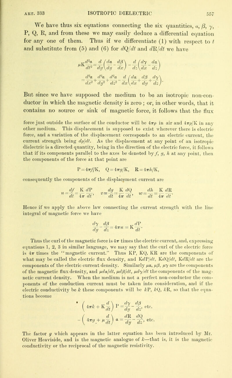 We have thus six equations connecting the six quantities, a, P, y, P, Q, K, and from these we may easily deduce a differential e(iuation for any one of them. Thus if we differentiate (1) with respect to I and substitute from (5) and (6) for (K^Jdt and dlildt we have 1 da d^\ d fdy da\ \d'U dx / d:\dx dr. J d\ d'^a d''a d / da d(3 dy \ dx- dy- dz^ dx\dx dy dzj' But since we have supposed the medium to be an isotropic non-con- ductor in which the magnetic density is zero ; or, in other words, that it contains no source or sink of magnetic force, it follows that the flux force just outside the surface of the conductor will be 47rp in air and 47r/)/K in any other medium. This displacement is supposed to exist Avherever there is electric force, and a variation of the displacement corresponds to an electric current, the current strength being dpjdt. As the displacement at any point of an isotropic dielectric is a directed quantity, being in the direction of the electric force, it follows that if its components parallel to the axes be denoted by /, g, h at any point, then the components of the force at that point are P = 47r//K, Q = 47r(//K, R = 47rA/K, consequently the components of the displacement current are _df_Kd?^ _dg_Kd(.l _dh_KdR dt~ 4:7r dt' dt~~ Air dt' ~ dt ~ Air ~dt' Hence if we apply the above law connecting the current strength with the line integral of magnetic force we have dy dl3 dF dy dz dt Thus the curl of the magnetic force is 47r times the electric current, and, expressing equations 1, 2, 3 in similar language, we may say that the curl of the electric force is 47r times the magnetic current. Thus KP, KQ, KR are the components of what may be called the electric flux density, and KdF/dt, KdQ/dt, KdR/dt are the components of the electric current density. Similarly /ma, fi^, fiy are the components of the magnetic flux density, and fida/dt, fxd^/dt, fxdy/dt the components of the mag- netic current density. AVhen the medium is not a perfect non-conductor the com- ponents of the conduction current must be taken into consideration, and if the electric conductivity be k these components will be kF, kQ, A'R, so that the equa- tions become '-'^'^''dtj'^-irdz^ d\ dR dO The factor g which appears in the latter equation has been introduced by Mr. Oliver Heaviside, and is the magnetic analogue of k—that is, it is the magnetic conductivity or the reciprocal of the magnetic resistivity.