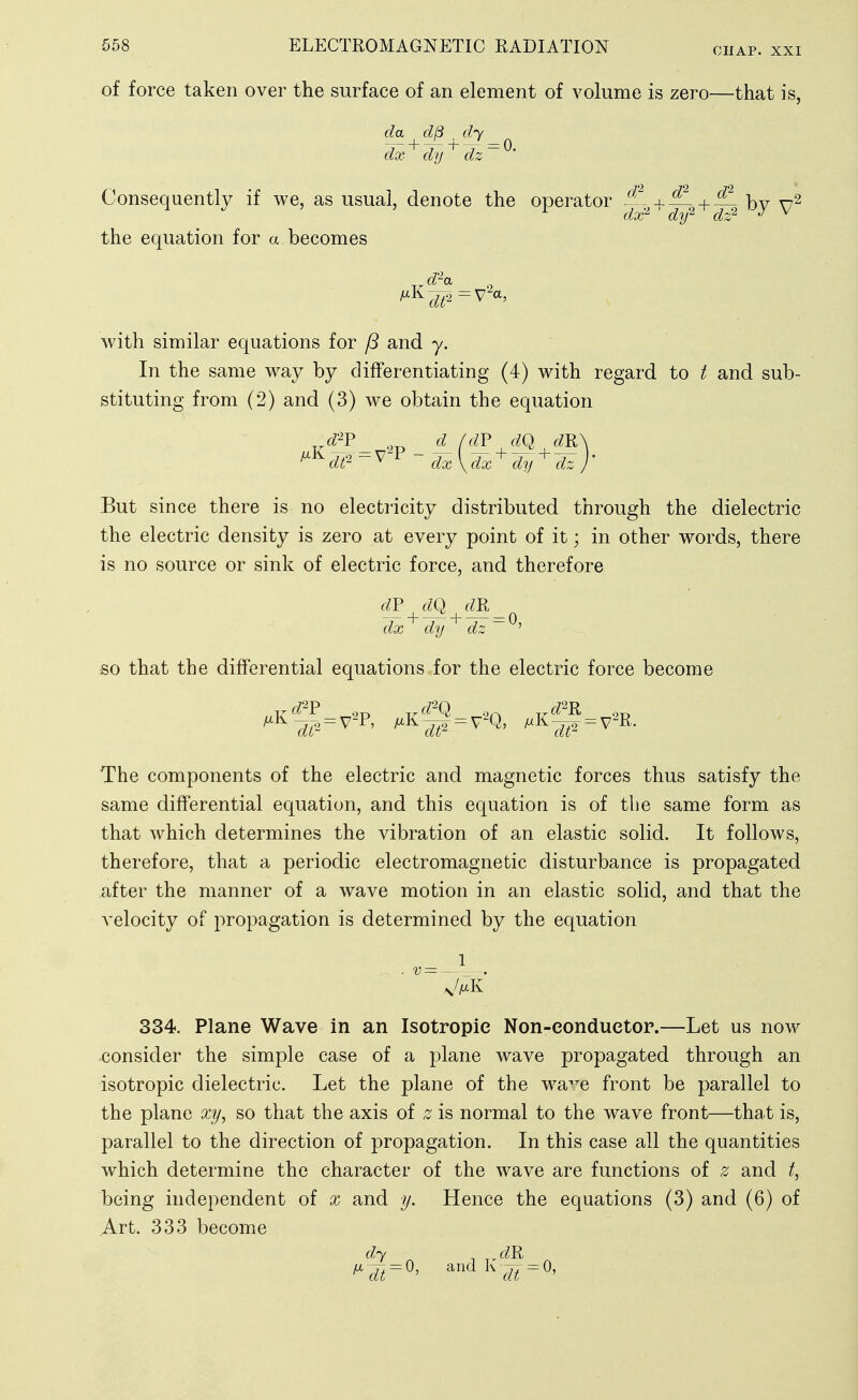 cnAP. XXI of force taken over the surface of an element of volume is zero—that is, da d8 dy dx dy dz Consequently if we, as usual, denote the operator i?. + bv r/v'^ /7')/2 /7'r2 J V the equation for a becomes d''a with similar equations for /3 and y. In the same way by differentiating (4) with regard to / and sub- stituting from (2) and (3) we obtain the equation di^ ^ ^ dx\dx'^ dy ' dz But since there is no electricity distributed through the dielectric the electric density is zero at every point of it; in other words, there is no source or sink of electric force, and therefore (^p dq (m_ dx'^ dy ^ dz~^^ SO that the differential equations for the electric force become The components of the electric and magnetic forces thus satisfy the same differential equation, and this equation is of the same form as that which determines the vibration of an elastic solid. It follows, therefore, that a periodic electromagnetic disturbance is propagated after the manner of a wave motion in an elastic solid, and that the velocity of propagation is determined by the equation 334. Plane Wave in an Isotropic Non-eonduetor.—Let us now consider the simple case of a plane wave propagated through an isotropic dielectric. Let the plane of the wa^^e front be parallel to the plane xy, so that the axis of z is normal to the wave front—that is, parallel to the direction of propagation. In this case all the quantities which determine the character of the wave are functions of z and t, being independent of x and y. Hence the equations (3) and (6) of Art. 333 become dy „f^R