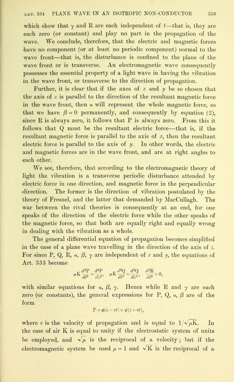 which show that y and R are each independent of t—that is, they are €ach zero (or constant) and play no part in the propagation of the wave. We conclude, therefore, that the electric and magnetic forces have no component (or at least no periodic component) normal to the wave front—that is, the disturbance is confined to the plane of the wave front or is transverse. An electromagnetic wave consequently possesses the essential property of a light wave in having the vibration in the wave front, or transverse to the direction of propagation. Further, it is clear that if the axes of x and y be so chosen that the axis of x is parallel to the direction of the resultant magnetic force in the wave front, then a will represent the whole magnetic force, so that we have ^ = 0 permanently, and consequently by equation (2), since R is always zero, it follows that P is always zero. From this it follows that Q must be the resultant electric force—that is, if the resultant magnetic force is parallel to the axis of x, then the resultant electric force is parallel to the axis of y. In other words, the electric and magnetic forces are in the wave front, and are at right angles to each other. We see, therefore, that according to the electromagnetic theory of light the vibration is a transverse periodic disturbance attended by electric force in one direction, and magnetic force in the perpendicular direction. The former is the direction of vibration postulated b}' the theory of Fresnel, and the latter that demanded by MacCullagh. The war between the rival theories is consequently at an end, for one speaks of the direction of the electric force while the other speaks of the magnetic force, so that both are equally right and equally wrong in dealing with the vibration as a whole. The general differential equation of propagation becomes simplified in the case of a plane wave travelling in the direction of the axis of z. For since P, Q, R, a, y are independent of x and y, the equations of Art. 333 become with similar equations for a, fS, y. Hence while R and y are each zero (or constants), the general expressions for P, Q, a, (3 are of the form V^ct>{z-Vt) + ^P{Z + Vt), where v is the velocity of propagation and is equal to l/\'/xK. In the, case of air K is equal to unity if the electrostatic system of units be employed, and \^/>t is the reciprocal of a velocity; but if the electromagnetic system be used /x = 1 and v^'K is the reciprocal of a