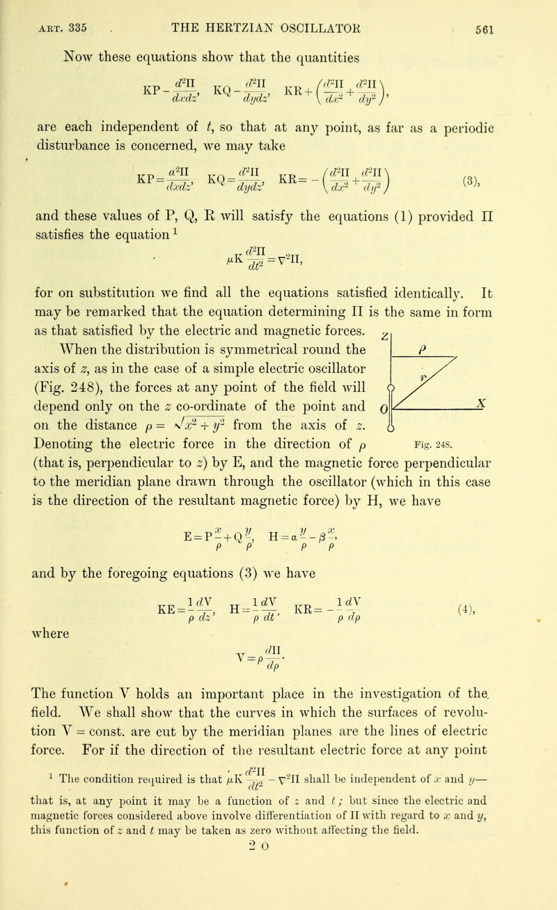 Now these equations show that the quantities d^u <m /r/'-n d-n are each independent of t, so that at any point, as far as a periodic disturbance is concerned, we may take dxdz' dydz' KR: dm ^\ dx^ djf J (3), and these values of P, Q, R will satisfy the equations (1) provided 11 satisfies the equation^ for on substitution we find all the equations satisfied identically. It may be remarked that the equation determining 11 is the same in form as that satisfied by the electric and magnetic forces. When the distribution is symmetrical round the axis of z, as in the case of a simple electric oscillator (Fig. 248), the forces at any point of the field will depend only on the z co-ordinate of the point and on the distance p = s^x^ + y'^ from the axis of z. Denoting the electric force in the direction of p (that is, perpendicular to z) by E, and the magnetic force perpendicular to the meridian plane drawn through the oscillator (which in this case is the direction of the resultant magnetic force) by H, we have P P H: and by the foregoing equations (3) we have KE: IdV p dz' H 1^ p dt' KR: ^here diJ ^ -p-r' ^ dp IdV P (^P (4), The function V holds an important place in the investigation of the. field. We shall show that the curves in which the surfaces of revolu- tion V - const, are cut by the meridian planes are the lines of electric force. For if the direction of the resultant electric force at any point ^ The condition retj[uired is that /xK^^^^ V^n shall be independent of x and y- that is, at any point it may be a function of z and t; but since the electric and magnetic forces considered above involve differentiation of IT with regard to x and y, this function of z and t may be taken as zero without affecting the field.