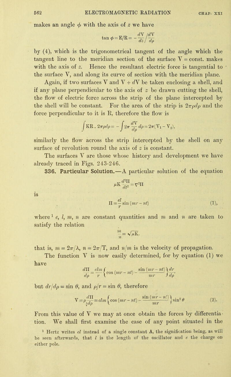 makes an angle (f) with the axis of z we have tan0 = E/R=-^/^ by (4), which is the trigonometrical tangent of the angle which the tangent line to the meridian section of the surface Y = const, makes with the axis of z. Hence the resultant electric force is tangential to the surface V, and along its curve of section with the meridian plane. Again, if two surfaces Y and Y + dY be taken enclosing a shell, and if any plane perpendicular to the axis of z be drawn cutting the shell, the flow of electric force across the strip of the plane intercepted by the shell will be constant. For the area of the strip is ^-n-pdp and the force perpendicular to it is E, therefore the flow is yKR. 2Trpdp = - j'lTT ^ dp 27r( Vi - V.^), similarly the flow across the strip intercepted by the shell on any surface of revolution round the axis of z is constant. The surfaces Y are those whose history and development we have already traced in Figs. 243-246. 336. Particular Solution.—A particular solution of the equation is el n— —sin {mr - nt) (1), where ^ e, I, m, n are constant quantities and m and n are taken to satisfy the relation ^—sj jxK. n that is, m = 27r/k, n = Stt/T, and 7i/m is the velocity of propagation. The function Y is now easily determined, for by equation (1) we have dU elm f , sin imr - nt) \ dr — = — \ cos imr - nt) ^ dp r y mr J dp but drjdp - sin and p\r = sin 6*, therefore y = p — =zelm \ cos (mr-iit) ^ sm'^^ (2). From this value of Y we may at once obtain the forces by differentia - tion. We shall first examine the case of any point situated in the 1 Hertz writes el instead of a single constant A, the signification being, as will be seen afterwards, that I is the length of the oscillator and e the charge on either pole.