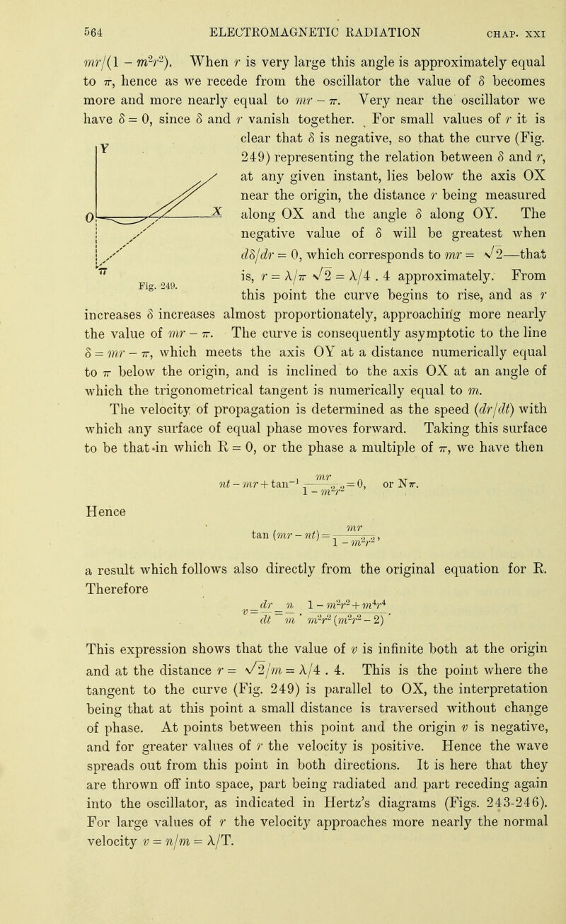 mr/(l - mV^). When r is very large this angle is approximately equal to TT, hence as we recede from the oscillator the value of 8 becomes more and more nearly equal to mr - tt. Very near the oscillator we have 8 = 0, since 8 and r vanish together. For small values of r it is clear that 8 is negative, so that the curve (Fig. 249) representing the relation between 8 and r, at any given instant, lies below the axis OX near the origin, the distance r being measured along OX and the angle 8 along OY. The I negative value of 8 will be greatest when i d8/dr=0, which corresponds to m?^ = 'J2—that ^ is, = A/tt \/2 = A/4 . 4 approximately. From this point the curve begins to rise, and as r increases 8 increases almost proportionately, approaching more nearly the value of - tt. The curve is consequently asymptotic to the line 8 = mr - TT, which meets the axis OY at a distance numerically equal to TT below the origin, and is inclined to the axis OX at an angle of which the trigonometrical tangent is numerically equal to m. The velocity of propagation is determined as the speed (dr/dt) with which any surface of equal phase moves forward. Taking this surface to be that 'in which R = 0, or the phase a multiple of tt, we have then nt - mr + taii~^ ^ ^-.^ = 0, or JM tt. 1 - m'^r- Hence a result which follows also directly from the original equation for E. Therefore dr n 1 - m^r^ + m V* v = — dt m ' m'^r^ {m?r^ - 2) This expression shows that the value of v is infinite both at the origin and at the distance r = \/2/m = A/4 . 4. This is the point where the tangent to the curve (Fig. 249) is parallel to OX, the interpretation being that at this point a small distance is traversed without change of phase. At points between this point and the origin v is negative, and for greater values of r the velocity is positive. Hence the wave spreads out from this point in both directions. It is here that they are thrown off into space, part being radiated and part receding again into the oscillator, as indicated in Hertz's diagrams (Figs. 243-246). For large values of r the velocity approaches more nearly the normal velocity v = n/m = A/T.