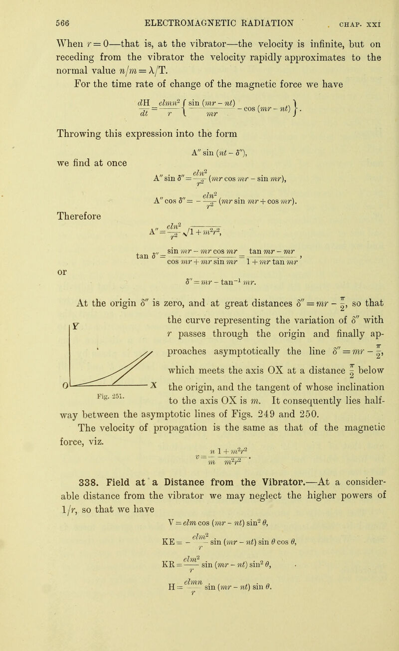 When r = 0—that is, at the vibrator—the velocity is infinite, but on receding from the vibrator the velocity rapidly approximates to the normal value njm = X/T. For the time rate of change of the magnetic force we have dB. elmn^ ( sin (mr -nt) , ,1 = i cos (mr- nt) r. at r I 7nr J Throwing this expression into the form A sin {7it - d), we find at once Therefore or A sin 5 = {mr cos mr - sin mr), A cos 5= - (mr sin mr + cos mr). A-^-^sJl+m^r\ sin mr - mr cos mr tan mr - mr tan 5 = , = ^ : cos 7)ir + mr sm 77ir 1 + mr tan 7nr d'' = mr - tan~^ mr. At the origin 8 is zero, and at great distances = mr - |, so that the curve representing the variation of 8 with r passes through the origin and finally ap- proaches asymptotically the line 8 = mr - ^, which meets the axis OX at a distance | below ^ the origin, and the tangent of whose inclination to the axis OX is m. It consequently lies half- way between the asymptotic lines of Figs. 249 and 250. The velocity of propagation is the same as that of the magnetic force, viz. 71 1 + ^= ri—• 771 m^r'^ 338. Field at a Distance from the Vibrator.—At a consider- able distance from the vibrator we may neglect the higher powers of so that we have Y— elmaoB {mr - nt)si)x^ 6, KE = - sin (mr - 7it) sin 6 cos 6, KR = sin {mr - 7it) sin^ 6, H = — sm {mr - Tit) sni 6. r