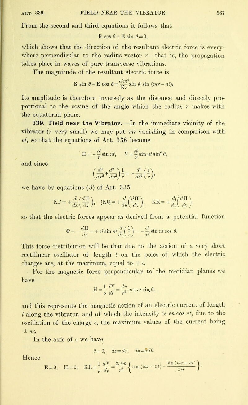 From the second and third equations it follows that R cos ^ + E sin ^ = 0, which shows that the direction of the resultant electric force is every- where perpendicular to the radius vector r—that is, the propagation takes place in waves of pure transverse vibrations. The magnitude of the resultant electric force is R sin ^ - E cos (9= v!'^ sin d sin (mr - nt). Its amplitude is therefore inversely as the distance and directly pro- portional to the cosine of the angle which the radius r makes with the equatorial plane. 339. Field neap the Vibrator.—In the immediate vicinity of the vibrator (r very small) we may put mr vanishing in comparison with nt, so that the equations of Art. 336 become II = sm nt, V — — sm nt sm- d, and since we have by equations (3) of Art. 335 so that the electric forces appear as derived from a potential function cm ^ . cl (\\ d . ^ ^— — — + sm nt sm nt cos Q. dz dz \rj 7- This force distribution will be that due to the action of a very short rectilinear oscillator of length I on the poles of which the electric charges are, at the maximum, equal to ± e. For the magnetic force perpendicular to' the meridian planes we have 1 dY cln ^ . „ H= — = ^cos sm.^, p dt and this represents the magnetic action of an electric current of length I along the vibrator, and of which the intensity is e7i cos nt, due to the oscillation of the charge e, the maximum values of the current being ± ne. In the axis of z we have ^ = 0, dz^dr, dp = rde. Hence 1 dY 2ehn (■ , f^m(mr-nf)\ E = 0, H^O, KR = -^^= ^^|cos(mr-,^0 -^^^^ \-