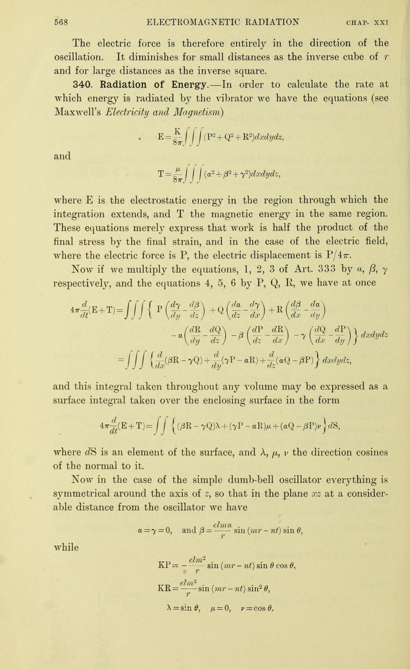 The electric force is therefore entirely in the direction of the oscillation. It diminishes for small distances as the inverse cube of r and for large distances as the inverse square. 340. Radiation of Energy.—In order to calculate the rate at which energy is radiated by the vibrator we have the equations (see Maxwell's Eledricihj and Magnetism) e E = ^ [ \ j (P--^ + Q2 + B?)dxdydz, and ■ ^ = \{o?-r^-^ + T)dxdydz, where E is the electrostatic energy in the region through which the integration extends, and T the magnetic energy in the same region. These equations merely express that work is half the product of the final stress by the final strain, and in the case of the electric field, where the electric force is P, the electric displacement is Vjiir. Now if we multiply the equations, 1, 2, 3 of Art. 333 by a, /5, y respectively, and the equations 4, 5, 6 by P, Q,, R, we have at once da fZ7\ /^ ^ dx) \dx dy //i {,4//3R-7Q) + |^(7P-aR) + |(aQ-^P)}^^%cfe, and this integral taken throughout any volume may be expressed as a surface integral taken over the enclosing surface in the form 47r^^(E + T)= Ij |(j8R-7Q)X + (7P-aR)^ + (aQ-^P)i'|(^S, where is an element of the surface, and A, yit, v the direction cosines of the normal to it. Now in the case of the simple dumb-bell oscillator everything is symmetrical around the axis of z, so that in the plane xz at a consider- able distance from the oscillator we have while . , _ ehnn . . s^ ■ n a = y = 0, and p — sm {mr - nt) sin 6, KP — - sin (mr - nt) sin 6 cos KR= —^sin {mr-nt) sin^ 6,