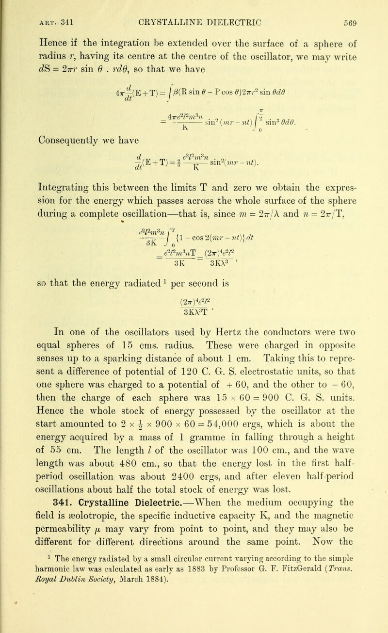 Hence if the integration be extended over the surface of a sphere of radius r, having its centre at the centre of the oscillator, we may write = 27rr sin 6 . rdS, so that we have 47r^(E + T) = f /3(R sin ^ - P cos d)2Trr- sm ddd Consequently we have ^^(E + T) = I sm^(mr - nt). Integrating this between the limits T and zero we obtain the expres- sion for the energy which passes across the whole surface of the sphere during a complete oscillation—that is, since m = 2-n-jX and n = Stt/T, In one of the oscillators used by Hertz the conductors were two equal spheres of 15 cms. radius. These were charged in opposite senses up to a sparking distance of about 1 cm. Taking this to repre- sent a difference of potential of 120 C. Gr. S. electrostatic units, so that one sphere was charged to a potential of +60, and the other to - 60, then the charge of each sphere was 15 x 60 — 900 C. G. S. units. Hence the whole stock of energy possessed by the oscillator at the start amounted to 2 x ^ x 900 x 60- 54,000 ergs, which is about the energy acquired by a mass of 1 gramme in falling through a height of 55 cm. The length / of the oscillator was 100 cm., and the wave length was about 480 cm., so that the energy lost in the first half- period oscillation was about 2400 ergs, and after eleven half-period oscillations about half the total stock of energy was lost. 341. Crystalline Dieleetrie.—When the medium occupying the field is seolotropic, the specific inductive capacity K, and the magnetic permeability jx may vary from point to point, and they may also be difi'erent for different directions around the same point. Now the ^ The energy radiated by a small circular current varying according to the simple harmonic law was calculated as early as 1883 by Professor G. E. FitzGerald {Trans. Royal Dublin Society, IVIarch 1884). 3K ~ 3KX3 so that the energy radiated ^ per second is (27r)^2 Tkx^t •