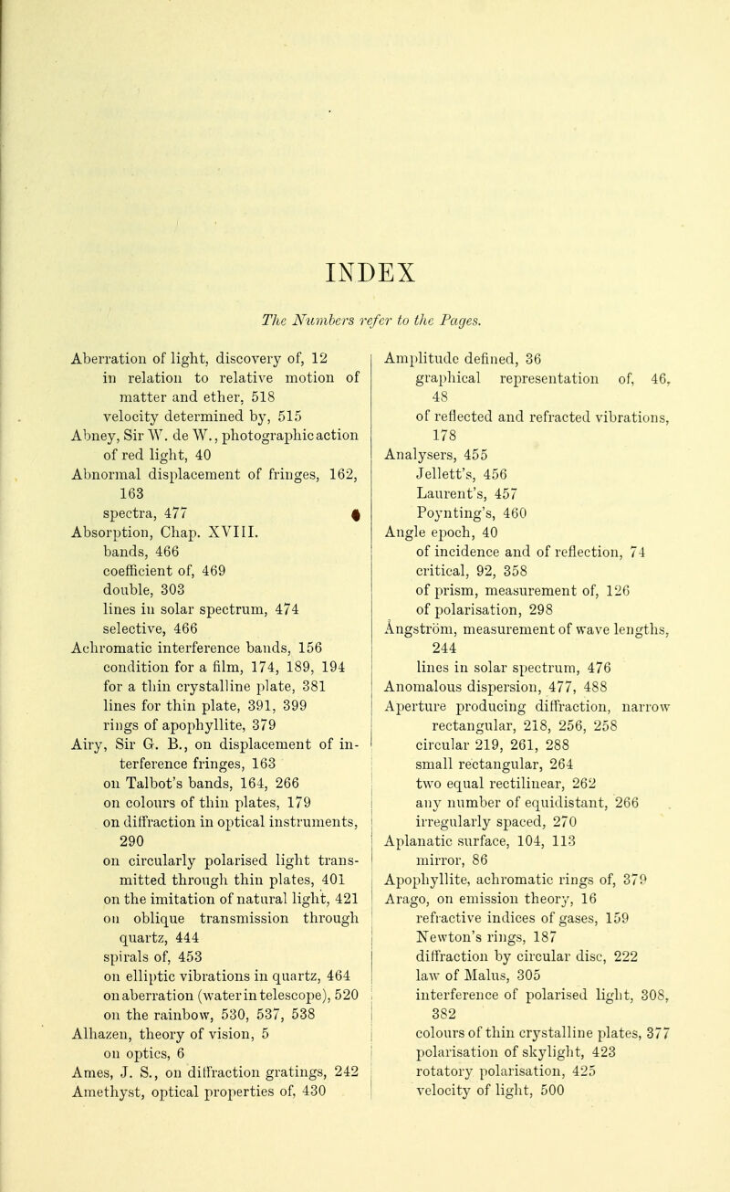 INDEX The Numbers refer to the Pages. Aberration of light, discovery of, 12 in relation to relative motion of matter and ether, 518 velocity determined by, 515 Abney, Sir W. de W., photographic action of red light, 40 Abnormal displacement of fringes, 162, 163 spectra, 477 f Absorption, Chap. XVIII. bands, 466 coefficient of, 469 double, 303 lines in solar spectrum, 474 selective, 466 Achromatic interference bauds, 156 condition for a film, 174, 189, 194 for a thin crystalline plate, 381 lines for thin plate, 391, 399 rings of apophyllite, 379 Airy, Sir G. B., on displacement of in- terference fringes, 163 on Talbot's bands, 164, 266 on colours of thin plates, 179 on diffraction in optical instruments, 290 on circularly polarised light trans- mitted through thin plates, 401 on the imitation of natural light, 421 ou oblique transmission through quartz, 444 spirals of, 453 on elliptic vibrations in quartz, 464 on aberration (water in telescope), 520 on the rainbow, 530, 537, 538 Alhazen, theory of vision, 5 on optics, 6 Ames, J. S., on diffraction gratings, 242 Amethyst, optical properties of, 430 Amplitude defined, 36 graphical representation of, 46, 48 of reflected and refracted vibrations, 178 Analysers, 455 Jellett's, 456 Laurent's, 457 Poynting's, 460 Angle epoch, 40 of incidence and of reflection, 74 critical, 92, 358 of prism, measurement of, 126 of polarisation, 298 Angstrom, measurement of wave lengths, 244 lines in solar spectrum, 476 Anomalous dispersion, 477, 488 Aperture producing diffraction, narrow rectangular, 218, 256, 258 circular 219, 261, 288 i small rectangular, 264 ! two equal rectilinear, 262 I any number of equidistant, 266 j irregularly spaced, 270 I Aplanatic surface, 104, 113 i mirror, 86 j Apophyllite, achromatic rings of, 379 I Arago, on emission theory, 16 I refractive indices of gases, 159 I Newton's rings, 187 I diffraction by circular disc, 222 I law of Malus, 305 ; interference of polarised light, 308, I 382 j colours of thin crystalline plates, 377 I polarisation of skylight, 423 : rotatory polarisation, 425 I velocity of light, 500