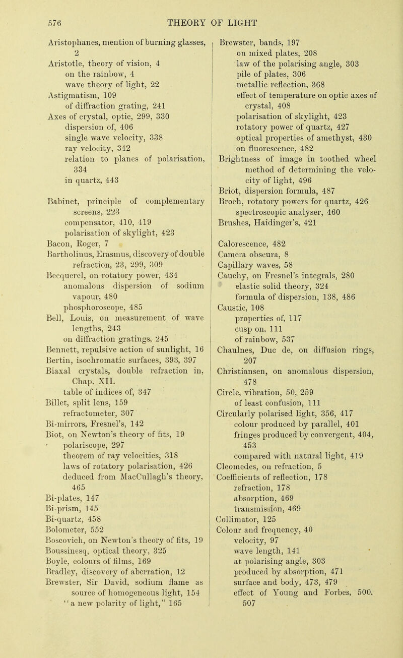 Aristophanes, mention of burning glasses, 2 Aristotle, theory of vision, 4 on the rainbow, 4 wave theory of light, 22 Astigmatism, 109 of diffraction grating, 241 Axes of crystal, optic, 299, 330 dispersion of, 406 single wave velocity, 338 ray velocity, 342 relation to planes of polarisation, 334 in quartz, 443 Babinet, principle of complementary screens, 223 compensator, 410, 419 polarisation of skylight, 423 Bacon, Roger, 7 Bartholinus, Erasmus, discovery of double refraction, 23, 299, 309 Becquerel, on rotatory power, 434 anomalous dispeision of sodium vapour, 480 phosphoroscope, 485 Bell, Louis, on measurement of wave lengths, 243 on diffraction gratings, 245 Bennett, repulsive action of sunlight, 16 Bertin, isochromatic surfaces, 393, 397 Biaxal crystals, double refraction in. Chap. XII. table of indices of, 347 Billet, split lens, 159 refractometer, 307' Bi-mirrors, Fresnel's, 142 Biot, on Newton's theory of fits, 19 polariscope, 297 theorem of ray velocities, 318 laws of rotatory polarisation, 426 deduced from MacCuUagh's theory, 465 Bi-plates, 147 Bi-prism, 145 Bi-quartz, 458 Bolometer, 552 Boscovich, on Newton's theory of fits, 19 Boussinesq, optical theory, 325 Boyle, colours of films, 169 Bradley, discovery of aberration, 12 Brewster, Sir David, sodium flame as source of homogeneous light, 154 '•'a new polarity of light, 165 Brewster, bands, 197 on mixed plates, 208 law of the polarising angle, 303 pile of plates, 306 metallic reflection, 368 effect of temperature on optic axes of crystal, 408 polarisation of skylight, 423 rotatory power of quartz, 427 optical properties of amethyst, 430 on fluorescence, 482 Brightness of image in toothed wheel method of determining the velo- city of light, 496 Briot, dispersion formula, 487 Broch, rotatory powers for quartz, 426 spectroscopic analyser, 460 Brushes, Haidinger's, 421 Calorescence, 482 Camera obscura, 8 Capillary M^aves, 58 Cauchy, on Fresnel's integrals, 280 elastic solid theory, 324 formula of dispersion, 138, 486 Caustic, 108 properties of, 117 cusp on, 111 of rainbow, 537 Chaulnes, Due de, on diffusion rings, 207 Christiansen, on anomalous dispersion, 478 Circle, vibration, 50, 259 of least confusion, 111 Circularly polarised light, 356, 417 colour produced by parallel, 401 fringes produced by convergent, 404, 453 compared with natural light, 419 Cleomedes, ou refraction, 5 Coefficients of reflection, 178 refraction, 178 absorption, 469 transmisbion, 469 Collimator, 125 Colour and frequency, 40 velocity, 97 wave length, 141 at 2^olarising angle, 303 produced by absorption, 471 surface and body, 473, 479 eflfect of Young and Forbes, 500, 507