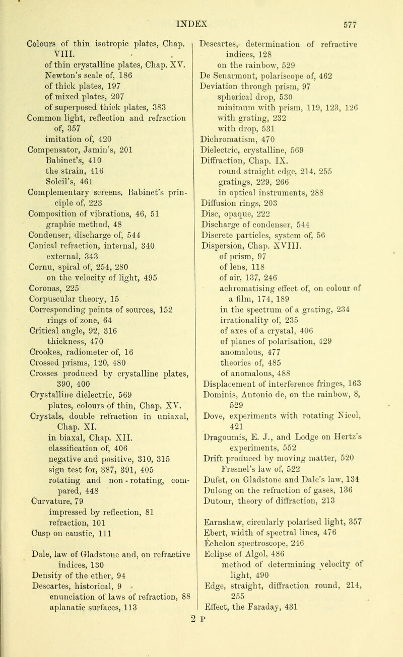 Colours of thin isotropic plates, Chap. VIII. of thin crystalline plates, Chap. XY. Newton's scale of, 186 of thick plates, 197 of mixed plates, 207 of superposed thick plates, 383 Common light, reflection and refraction of, 357 imitation of, 420 Compensator, Jamin's, 201 Babinet's, 410 the strain, 416 Soleil's, 461 Complementary screens, Babinet's prin- ciple of, 223 Composition of vibrations, 46, 51 graphic method, 48 Condenser, discharge of, 544 Conical refraction, internal, 340 external, 343 Cornu, spiral of, 254, 280 on the velocity of light, 495 Coronas, 225 Corpuscular theory, 15 Corresponding points of sources, 152 rings of zone, 64 Critical angle, 92, 316 thickness, 470 Crookes, radiometer of, 16 Crossed prisms, 120, 480 Crosses produced by crystalline plates, 390, 400 Crystalline dielectric, 569 plates, colours of thin, Chap. XY. Crystals, double refraction in uniaxal, Chap. XI. in biaxal, Chap. XII. classification of, 406 negative and positive, 310, 315 sign test for, 387, 391, 405 rotating and non - rotating, com- pared, 448 Curvature, 79 impressed by reflection, 81 refraction, 101 Cusp on caustic, 111 Dale, law of Gladstone and, on refractive indices, 130 Density of the ether, 94 Descartes, historical, 9 enunciation of laws of refraction, 88 aplanatic surfaces, 113 2 Descartes,- determination of refractive indices, 128 on the rainbow, 529 De Senarmont, polariscope of, 462 Deviation through prism, 97 spherical drop, 530 minimum with prism, 119, 123, 126 with grating, 232 with drop, 531 Dichromatism, 470 Dielectric, crystalline, 569 Diffraction, Chap. IX. round straight edge, 214, 255 gratings, 229, 266 in optical instruments, 288 Diffusion rings, 203 Disc, opaque, 222 Discharge of condenser, 544 Discrete particles, system of, 56 Dispersion, Chap. XYIII. of prism, 97 of lens, 118 of air, 137, 246 achromatising eff'ect of, on colour of a film, 174, 189 in the spectrum of a grating, 234 irrationality of, 235 of axes of a crystal, 406 of planes of polarisation, 429 anomalous, 477 theories of, 485 of anomalous, 488 Displacement of interference fringes, 163 Dominis, Antonio de, on the rainbow, 8, 529 Dove, experiments with rotating Nicol, 421 Dragoumis, E. J., and Lodge on Hertz's experiments, 552 Drift produced by moving matter, 520 Fresnel's law of, 522 Dufet, on Gladstone and Dale's law, 134 Dulong on the refraction of gases, 136 Dutour, theory of diflraction, 213 Earnshaw. circularly polarised light, 357 Ebert, width of spectral lines, 476 Echelon spectroscope, 246 Eclipse of Algol, 486 method of determining velocity of light, 490 Edge, straight, diffraction round, 214, 255 Effect, the Faraday, 431 P
