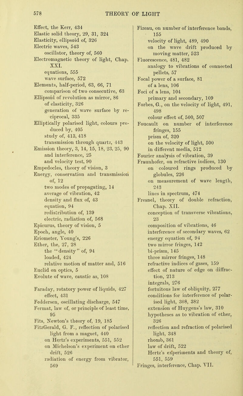 Effect, the Kerr, 434 Elastic solid theory, 29, 31, 324 Elasticity, ellipsoid of, 326 Electric waves, 543 oscillator, theory of, 560 Electromagnetic theory of light, Chap. XXL equations, 555 wave surface, 572 Elements, half-period, 63, 66, 71 comparison of two consecutive, 63 Ellipsoid of revolution as mirror, 86 of elasticity, 326 generation of wave surface by re- ciprocal, 335 Elliptically polarised light, colours pro- duced by, 405 study of, 413, 418 transmission through quartz, 443 Emission theory, 3, 14, 15, 18, 23, 25, 90 and interference, 25 and velocity test, 90 Empedocles, theory of vision, 3 Energy, conservation and transmission of, 12 two modes of propagating, 14 average of vibration, 42 density and flux of, 43 equation, 94 redistribution of, 139 electric, radiation of, 568 Epicurus, theory of vision, 5 Epoch, angle, 40 Eriometer, Young's, 226 Ether, the, 27, 28 the density of, 94 loaded, 424 relative motion of matter and, 516 Euclid on optics, 5 Evolute of wave, caustic as, 108 Earaday, rotatory power of liquids, 427 effect, 431 Feddersen, oscillating discharge, 547 Fermat, law of, or principle of least time, 95 Fits, Newton's theory of, 19, 185 FitzGerald, G. F., reflection of polarised light from a magnet, 440 on Hertz's experiments, 551, 552 on Michelson's experiment on ether drift, 526 radiation of energy from vibrator, 569 Fizeau, on number of interference bands, 155 velocity of light, 489, 490 on the wave drift produced by moving matter, 523 Fluorescence, 481, 482 analogy to vibrations of connected pellets, 57 Focal power of a surface, 81 of a lens, 106 Foci of a lens, 104 primary and secondary, 109 Forbes, G., on the velocity of light, 491, 498 colour effect of, 500, 507 Foucault on number of interference fringes, 155 prism of, 320 on the velocity of light, 500 in different media, 512 Fourier analysis of vibration, 39 Fraunhofer, on refractive indices, 130 on coloured rings produced by globules, 226 on measurement of wave length, 243 lines in spectrum, 474 Fresnel, theory of double refraction. Chap. XIL conception of transverse vibrations, 23 composition of vibrations, 46 interference of secondary waves, 62 energy equation of, 94 two mirror fringes, 142 bi-prism, 145 three mirror fringes, 148 refractive indices of gases, 159 effect of nature of edge on diffrac- tion, 213 integrals, 276 fortuitous law of obliquity, 277 conditions for interference of polar- ised light, 308, 382 extension of Huygens's law, 310 hypotheses as to vibration of ether, 326 reflection and refraction of polarised light, 348 rhomb, 361 law of drift, 522 Hertz's experiments and theory of, 551, 559 Fringes, interference. Chap. YII.