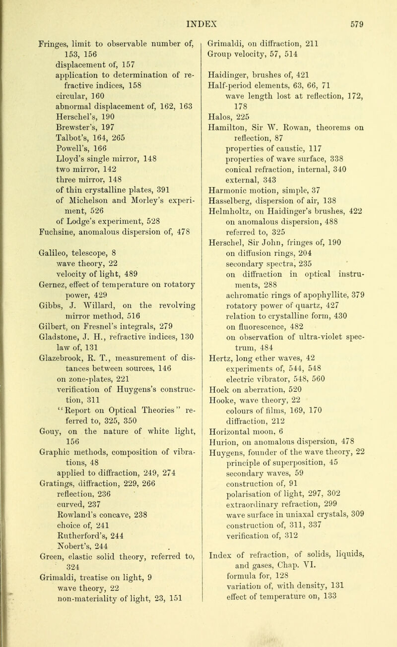 Fringes, limit to observable number of, 153, 156 displacement of, 157 application to determination of re- fractive indices, 158 circular, 160 abnormal displacement of, 162, 163 Herschel's, 190 Brewster's, 197 Talbot's, 164, 265 Powell's, 166 Lloyd's single mirror, 148 two mirror, 142 three mirror, 148 of thin crystalline plates, 391 of Michelson and Morley's experi- ment, 526 of Lodge's experiment, 528 Fuchsine, anomalous dispersion of, 478 Galileo, telescope, 8 Avave theory, 22 velocity of light, 489 Gernez, effect of temperature on rotatory power, 429 Gibbs, J. Willard, on the revolving mirror method, 516 Gilbert, on Fresnel's integrals, 279 Gladstone, J. H., refractive indices, 130 law of, 131 Glazebrook, R. T,, measurement of dis- tances between sources, 146 on zone-plates, 221 verification of Huygens's construc- tion, 311 Report on Optical Theories re- ferred to, 325, 350 Gouy, on the nature of white light, 156 Graphic methods, composition of vibra- tions, 48 applied to diffraction, 249, 274 Gratings, diffraction, 229, 266 reflection, 236 carved, 237 Rowland's concave, 238 choice of, 241 Rutherford's, 244 Robert's, 244 Green, elastic solid theory, referred to, • 324 Grimaldi, treatise on light, 9 wave theory, 22 non-materiality of light, 23, 151 Grimaldi, on diffraction, 211 Group velocity, 57, 514 Haidinger, brushes of, 421 Half-period elements, 63, 66, 71 wave length lost at reflection, 172, 178 Halos, 225 Hamilton, Sir W. Rowan, theorems on reflection, 87 properties of caustic, 117 properties of wave surface, 338 conical refraction, internal, 340 external, 343 Harmonic motion, simple, 37 Hasselberg, dispersion of air, 138 Helmholtz, on Haidinger's brushes, 422 on anomalous dispersion, 488 referred to, 325 Herschel, Sir John, fringes of, 190 on diffusion rings, 204 secondary spectra, 235 on diffraction in optical instru- ments, 288 achromatic rings of apophyllite, 379 rotatory power of quartz, 427 relation to crystalline form, 430 on fluorescence, 482 on observation of ultra-violet spec- trum, 484 Hertz, long ether waves, 42 experiments of, 544, 548 electric vibrator, 548, 560 Hoek on aberration, 520 Hooke, wave theory, 22 colours of fihns, 169, 170 diffraction, 212 Horizontal moon, 6 Hurion, on anomalous dispersion, 478 Huygens, founder of the wave theory, 22 principle of superposition, 45 secondary waves, 59 construction of, 91 polarisation of light, 297, 302 extraordinary refraction, 299 wave surface in uniaxal crystals, 309 construction of, 311, 337 verification of, 312 Index of refraction, of solids, liquids, and gases. Chap, \l. formula for, 128 variation of, with density, 131 effect of temperature on, 133