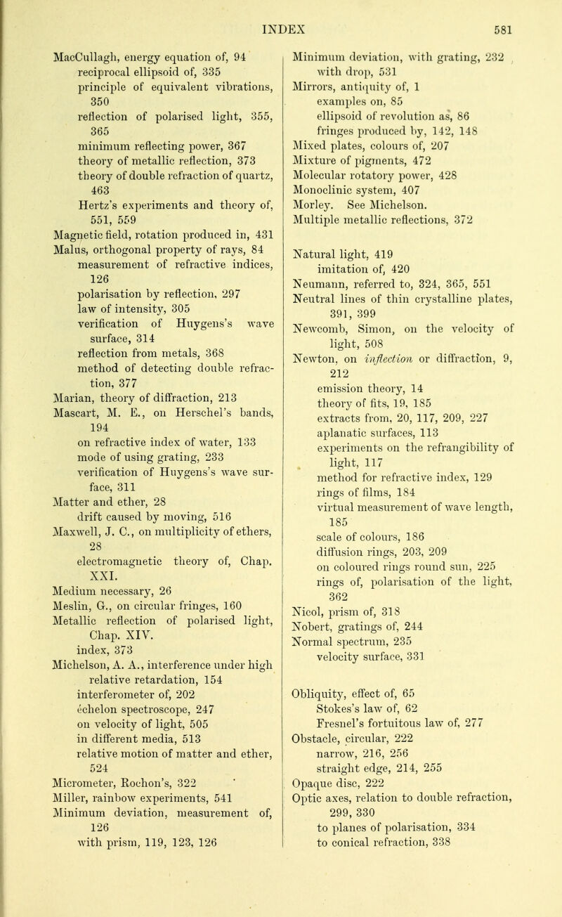 MacCullagli, energy equation of, 94 reciprocal ellipsoid of, 335 principle of equivalent vibrations, 350 reflection of polarised light, 355, 365 minimum reflecting power, 367 theory of metallic reflection, 373 theory of double refraction of quartz, 463 Hertz's experiments and theory of, 551, 559 Magnetic field, rotation produced in, 431 Malus, orthogonal property of rays, 84 measurement of refractive indices, 126 polarisation by reflection, 297 law of intensity, 305 verification of Huygens's wave surface, 314 reflection from metals, 368 method of detecting double refrac- tion, 377 Marian, theory of diff'raction, 213 Mascart, M. E,, on Herschel's bands, 194 on refractive index of water, 133 mode of using grating, 233 verification of Huygens's wave sur- face, 311 Matter and ether, 28 drift caused by moving, 516 Maxwell, J. C, on multiplicity of ethers, 28 electromagnetic theory of. Chap. XXL Medium necessary, 26 Meslin, G., on circular fringes, 160 Metallic reflection of polarised light. Chap. XIV. index, 373 Michelson, A. A., interference under high relative retardation, 154 interferometer of, 202 echelon spectroscope, 247 on velocity of light, 505 in diff'erent media, 513 relative motion of matter and ether, 524 Micrometer, Rochon's, 322 Miller, rainbow experiments, 541 Minimum deviation, measurement of, 126 with prism, 119, 123, 126 Minimum deviation, with grating, 232 with drop, 531 Mirrors, anti(][uity of, 1 examples on, 85 ellipsoid of revolution as, 86 fringes j)roduced by, 142, 148 Mixed plates, colours of, 207 Mixture of pigments, 472 Molecular rotatory power, 428 Monoclinic system, 407 Morley, See Michelson. Multiple metallic reflections, 372 Natural light, 419 imitation of, 420 Neumann, referred to, 324, 365, 551 Neutral lines of thin crystalline plates, 391, 399 New^comb, Simon, on the velocity of light, 508 Newton, on inflection or diff'raction, 9, 212 emission theory, 14 theory of fits, 19, 185 extracts from, 20, 117, 209, 227 apian atic surfaces, 113 experiments on the refrangibility of light, 117 method for refractive index, 129 rings of films, 184 virtual measurement of wave length, 185 scale of colours, 186 diff'usion rings, 203, 209 on coloured rings round sun, 225 rings of, polarisation of the light, 362 Nicol, prism of, 318 Nobert, gratings of, 244 Normal spectrum, 235 velocity surface, 331 Obliquity, eff'ect of, 65 Stokes's law of, 62 Fresnel's fortuitous law of, 277 Obstacle, circular, 222 narrow, 216, 256 straight edge, 214, 255 Opaque disc, 222 Optic axes, relation to double refraction, 299, 330 to planes of polarisation, 334 to conical refraction, 338