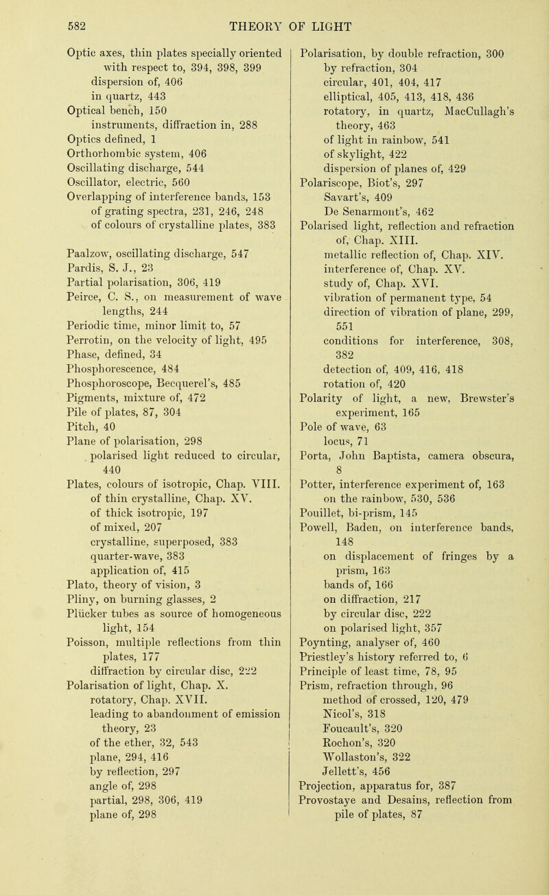 Optic axes, thin plates specially oriented with respect to, 394, 398, 399 dispersion of, 406 in quartz, 443 Optical bench, 150 instruments, diffraction in, 288 Optics defined, 1 Orthorhombic system, 406 Oscillating discharge, 544 Oscillator, electric, 560 Overlapping of interference bands, 153 of grating spectra, 231, 246, 248 of colours of crystalline plates, 383 Paalzow, oscillating discharge, 547 Pardis, S. J., 23 Partial polarisation, 306, 419 Peirce, C. S., on measurement of wave lengths, 244 Periodic time, minor limit to, 57 Perrotin, on the velocity of light, 495 Phase, defined, 34 Phosphorescence, 484 Phosphoroscope, Becquerel's, 485 Pigments, mixture of, 472 Pile of plates, 87, 304 Pitch, 40 Plane of polarisation, 298 . polarised light reduced to circular, 440 Plates, colours of isotropic, Chap. VIII. of thin crystalline. Chap. XV. of thick isotropic, 197 of mixed, 207 crystalline, superposed, 383 quarter-wave, 383 application of, 415 Plato, theory of vision, 3 Pliny, on burning glasses, 2 Pliicker tubes as source of homogeneous light, 154 Poisson, multiple reflections from thin plates, 177 diffraction by circular disc, 2'J2 Polarisation of light. Chap. X. rotatory. Chap. XV11. leading to abandonment of emission theory, 23 of the ether, 32, 543 plane, 294, 416 by reflection, 297 angle of, 298 partial, 298, 306, 419 plane of, 298 Polarisation, by double refraction, 300 by refraction, 304 circular, 401, 404, 417 elliptical, 405, 413, 418, 436 rotatory, in quartz, MacCuUagh's theory, 463 of light in rainbow, 541 of skylight, 422 dispersion of planes of, 429 Polariscope, Biot's, 297 Savart's, 409 De Senarmont's, 462 Polarised light, reflection and refraction of. Chap. XIII. metallic reflection of, Chap. XIV. interference of, Chap. XV. study of. Chap. XVI. vibration of permanent type, 54 direction of vibration of plane, 299, 551 conditions for interference, 308, 382 detection of, 409, 416, 418 rotation of, 420 Polarity of light, a new, Brewster's experiment, 165 Pole of wave, 63 locus, 71 Porta, John Baptista, camera obscura, 8 Potter, interference experiment of, 163 on the rainbow, 530, 536 Pouillet, bi-prism, 145 Powell, Baden, on interference bands, 148 on displacement of fringes by a prism, 163 bands of, 166 on diffraction, 217 by circular disc, 222 on polarised light, 357 Poynting, analyser of, 460 Priestley's history referred to, 6 Principle of least time, 78, 95 Prism, refraction through, 96 method of crossed, 120, 479 Nicol's, 318 Foucault's, 320 Rochon's, 320 Wollaston's, 322 Jellett's, 456 Projection, apparatus for, 387 Provostaye and Desains, reflection from pile of plates, 87