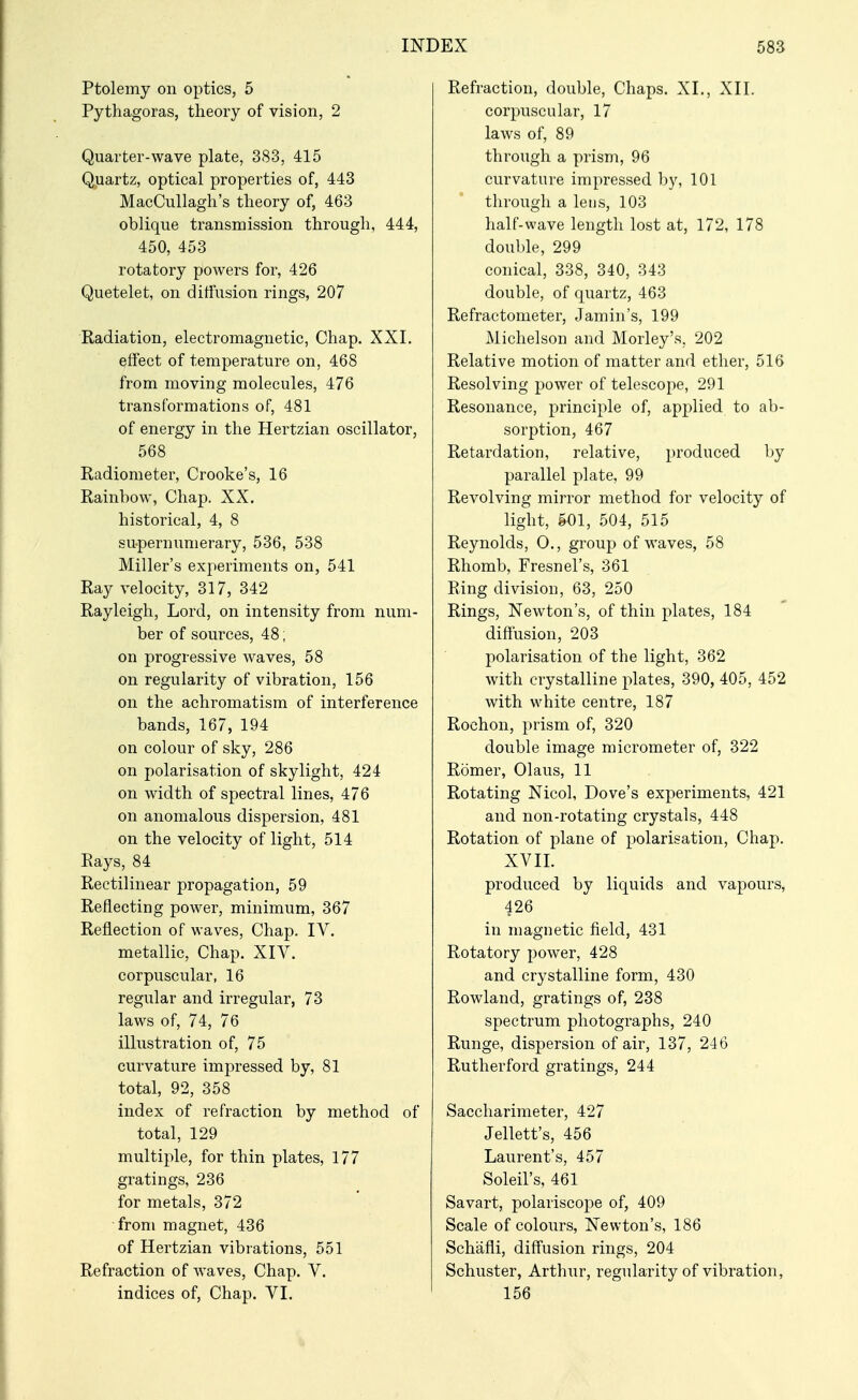 Ptolemy on optics, 5 Pythagoras, theory of vision, 2 Quarter-wave plate, 383, 415 Quartz, optical properties of, 443 MacCullagh's theory of, 463 oblique transmission through, 444, 450, 453 rotatory powers for, 426 Quetelet, on diffusion rings, 207 Radiation, electromagnetic, Chap. XXI. effect of temperature on, 468 from moving molecules, 476 transformations of, 481 of energy in the Hertzian oscillator, 568 Radiometer, Crooke's, 16 Rainbow, Chap. XX. historical, 4, 8 supernumerary, 536, 538 Miller's experiments on, 541 Ray velocity, 317, 342 Rayleigh, Lord, on intensity from num- ber of sources, 48; on progressive waves, 58 on regularity of vibration, 156 on the achromatism of interference bands, 167, 194 on colour of sky, 286 on polarisation of skylight, 424 on width of spectral lines, 476 on anomalous dispersion, 481 on the velocity of light, 514 Rays, 84 Rectilinear propagation, 59 Reflecting power, minimum, 367 Reflection of waves. Chap. IV, metallic. Chap. XIV. corpuscular, 16 regular and irregular, 73 laws of, 74, 76 illustration of, 75 curvature impressed by, 81 total, 92, 358 index of refraction by method of total, 129 multiple, for thin plates, 177 gratings, 236 for metals, 372 from magnet, 436 of Hertzian vibrations, 551 Refraction of waves. Chap. V. indices of. Chap. VI. Refraction, double, Chaps. XL, XII. corpuscular, 17 laws of, 89 through a prism, 96 curvature impressed by, 101 through a lens, 103 half-wave length lost at, 172, 178 double, 299 conical, 338, 340, 343 double, of quartz, 463 Refractometer, Jamin's, 199 Michelson and Morley's, 202 Relative motion of matter and ether, 516 Resolving power of telescope, 291 Resonance, principle of, applied to ab- sorption, 467 Retardation, relative, produced, by parallel plate, 99 Revolving mirror method for velocity of light, gOl, 504, 515 Reynolds, 0., group of waves, 58 Rhomb, Fresnel's, 361 Ring division, 63, 250 Rings, Newton's, of thin plates, 184 diffusion, 203 polarisation of the light, 362 with crystalline plates, 390, 405, 452 with white centre, 187 Rochon, prism of, 320 double image micrometer of, 322 Romer, Olaus, 11 Rotating Nicol, Dove's experiments, 421 and non-rotating crystals, 448 Rotation of plane of polarisation. Chap. XVIL produced by liquids and vapours, 426 in magnetic field, 431 Rotatory power, 428 and crystalline form, 430 Rowland, gratings of, 238 spectrum photographs, 240 Runge, dispersion of air, 137, 246 Rutherford gratings, 244 Saccharimeter, 427 Jellett's, 456 Laurent's, 457 Soleil's, 461 Savart, polariscope of, 409 Scale of colours, Newton's, 186 Schafli, diffusion rings, 204 Schuster, Arthur, regularity of vibration, 156
