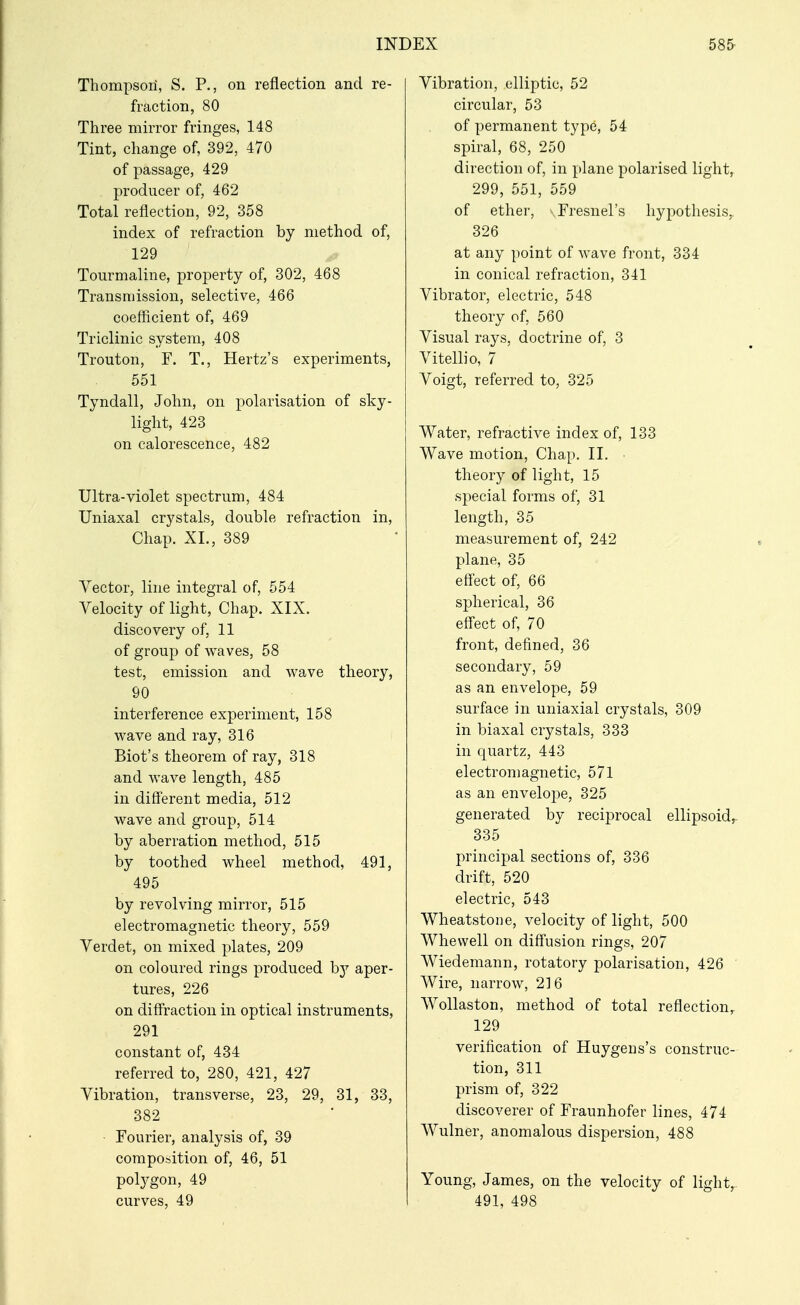 Thompsoii, S. P., on reflection and re- fraction, 80 Three mirror fringes, 148 Tint, change of, 392, 470 of passage, 429 producer of, 462 Total reflection, 92, 358 index of refraction by method of, 129 Tourmaline, property of, 302, 468 Transmission, selective, 466 coefficient of, 469 Triclinic system, 408 Trouton, F. T., Hertz's experiments, 551 Tyndall, John, on polarisation of sky- light, 423 on calorescence, 482 Ultra-violet spectrum, 484 Uniaxal crystals, double refraction in. Chap. XL, 389 Vector, line integral of, 554 Velocity of light, Chap. XIX. discovery of, 11 of group of waves, 58 test, emission and wave theory, 90 interference experiment, 158 wave and ray, 316 Biot's theorem of ray, 318 and wave length, 485 in different media, 512 wave and group, 514 by aberration method, 515 by toothed wheel method, 491, 495 by revolving mirror, 515 electromagnetic theory, 559 Verdet, on mixed j)lates, 209 on coloured rings produced hj aper- tures, 226 on diffraction in optical instruments, 291 constant of, 434 referred to, 280, 421, 427 Vibration, transverse, 23, 29, 31, 33, 382 Fourier, analysis of, 39 composition of, 46, 51 polj^gon, 49 curves, 49 Vibration, elliptic, 52 circular, 53 of permanent type, 54 spiral, 68, 250 direction of, in plane polarised light, 299, 551, 559 of ether, -Fresnel's hypotliesis, 326 at any point of wave front, 334 in conical refraction, 341 Vibrator, electric, 548 theory of, 560 Visual rays, doctrine of, 3 Vitellio, 7 Voigt, referred to, 325 Water, refractive index of, 133 Wave motion. Chap. II. theory of light, 15 special forms of, 31 length, 35 measurement of, 242 plane, 35 effect of, 66 spherical, 36 effect of, 70 front, defined, 36 secondary, 59 as an envelope, 59 surface in uniaxial crystals, 309 in biaxal crystals, 333 in quartz, 443 electromagnetic, 571 as an envelope, 325 generated by reciprocal ellipsoid^ 335 principal sections of, 336 drift, 520 electric, 543 Wheatstone, velocity of light, 500 Whewell on diffusion rings, 207 Wiedemann, rotatory polarisation, 426 Wire, narrow, 2] 6 AVollaston, method of total reflection,. 129 verification of Huygens's construc- tion, 311 prism of, 322 discoverer of Fraunhofer lines, 474 Wulner, anomalous dispersion, 488 Young, James, on the velocity of light,- 491, 498