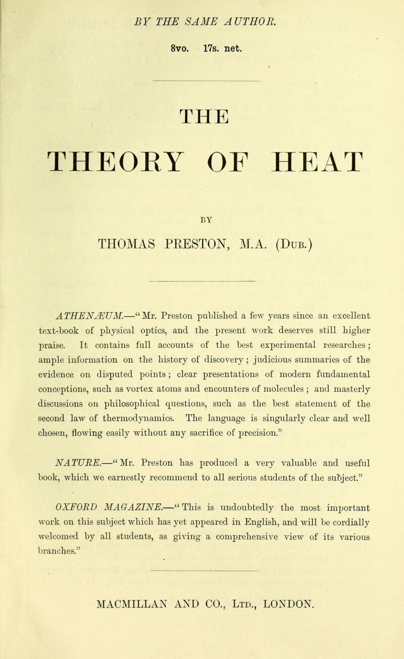 BY THE SAME AUTHOR. 8vo. 17s. net. THE THEOEY OF HEAT BY THOMAS PRESTON, M.A. (Due.) ATHENJEUM.—Mr. Preston published a few years since an excellent text-book of physical optics, and the present work deserves still higher praise. It contains full accounts of the best experimental researches; ample information on the history of discovery; judicious summaries of the evidence on disputed points; clear presentations of modern fundamental conceptions, such as vortex atoms and encounters of molecules ; and masterly discussions on philosophical questions, such as the best statement of the second law of thermodynamics. The language is singularly clear and well chosen, flowing easily without any sacrifice of precision. NATURE.—Mr. Preston has produced a very valuable and useful book, which we earnestly recommend to all serious students of the subject. OXFORD MAGAZINE.—This is undoubtedly the most important work on this subject which has yet appeared in English, and will be cordially welcomed by all students, as giving a comprehensive view of its various branches.