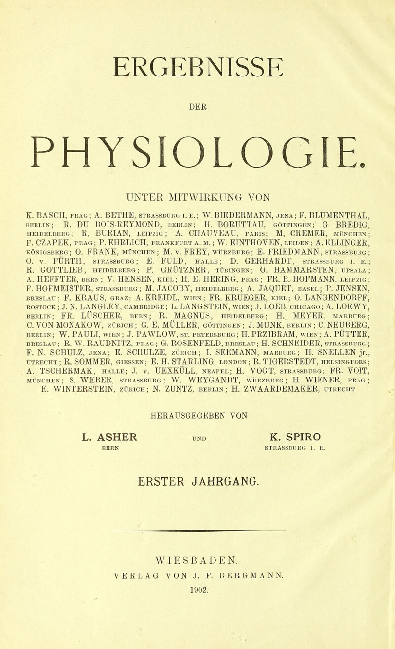 DER PHYSIOLOGIE. UNTER MITWIRKUNG VON K. BÄSCH, präg; A. BETHE, stkassburg i.e.; W.BIEDERMANN, jena; F. BLUMENTHAL. berlin; R. Dü BOIS-REYMOND, berlin; H. BORÜTTAU, Güttingen;' G. BREDIg! Heidelberg; R. BURIAN, Leipzig; A. CHAUVEAU, paris; M. CREMER, München: F. CZAPEK, präg ; P. EHRLICH, Frankfurt a. m. ; W. EINTHOVEN, leiden ; A. ELLINGER. Königsberg; 0. FRANK, München ; M. v. FREY, würzburg; E. FRIEDMANN, strassbdrg: 0. v. FÜRTH, steassburg; E. FULD, halle; D. GERHARDT, steassburg i. e.: R. GOTTLIEB, Heidelberg; P. GRÜTZNER, Tübingen; 0. HAMMARSTEN, upsala; A. HEFFTER, bern; V. HENSEN, kiel; H. E. HERING, präg; FR. B. HOFMANN, Leipzig: F. HOFMEISTER, strassburg; M. JACOBY, Heidelberg; A. JAQUET, basel; P.JENSEN, Breslau; F. KRAUS, graz; A. KREIDL, wien; FR. KRUEGER, kiel; 0. LANGENDORFF, Rostock; J. N. LANGLEY, Cambridge; L. LANGSTEIN, wien; J. LOEB, Chicago; A. LOEWY, berlin; FR. LÜSCHER, bern; R. MAGNUS, Heidelberg; H., MEYER, marburg; C. VON MONAKOW, Zürich; G. E. MÜLLER, Güttingen; J. MÜNK, berlin; C. NEUBERG, berlin; W. PAULI, WIEN ; J. PAWLOW, ST. PETERSBURG; H. PRZIBRAM, wien; A. PÜTTER, Breslau; R. W. RAUDNITZ, präg; G. ROSENFELD, Breslau; H. SCHNEIDER, strassburg; F. N. SCHULZ, jena; E. SCHULZE, Zürich; I. SEEMANN, marburg; H. SNELLEN jr., Utrecht ; R. SOMMER, giessen ; E. H. STARLING, london; R. TIGERSTEDT, helsingfors; A. TSCHERMAK, halle; J. v. UEXKÜLL, Neapel; H. VOGT, strassburg; FR. VOIT, München; S. WEBER, strassburg; W. WEYGANDT, würzburg; H. WIENER, präg; E. WINTERSTEIN, Zürich; N. ZUNTZ, berlin; H. ZWAARDEMAKER, Utrecht HERAUSGEGEBEN VON L. ASHER und K. SPIRO BERN STRASSBURG I. E. ERSTER JAHRGANG. WIESBADEN. VERLAG VON J. F. BERGMANN. 1902.