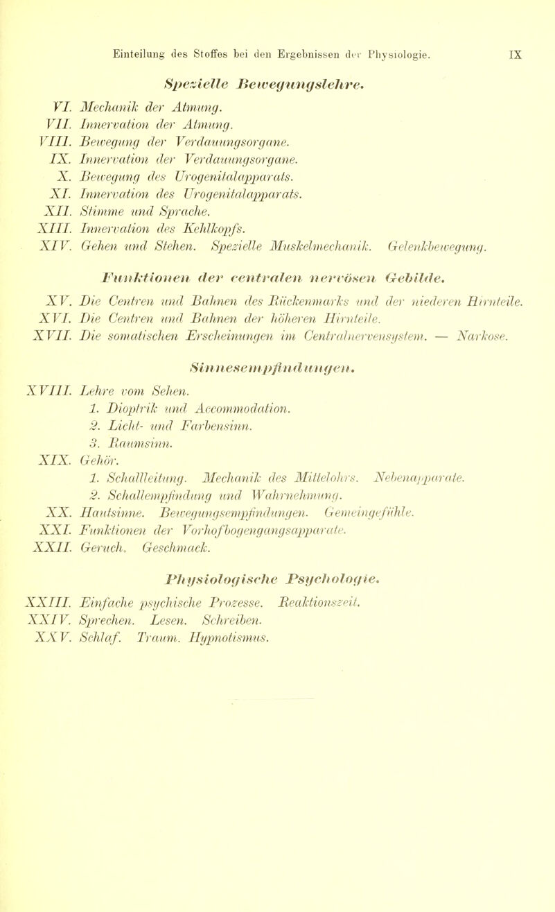 Spezielle Bewegungslehre. VI. Mechanik der Atmung. VII. Innervation der Atmung. VIII Bewegung der Verdauungsorgane. IX. Innervation der Verdauungsorgane. X. Bewegung des Urogenitalapparats. XI. Innervation des Urogenitalapparats. XII. Stimme und Sprache. XIII. Innervation des Kehlkopfs. XIV. Gehen und Stehen. Spezielle Muskelmechanik. Gelenkbewegung. Funktionen- der centralen nervösen Gebilde. XV. Die Centren und Bahnen des Rückenmarks und der niederen Birn teile. XVI Bie Centren und Bahnen der höheren, Hirnteile. XVII. Bie somatischen Erscheinungen im Centrainervensystem. — Narkose. Sinnesempfind an gen. XVIII. Lehre vom Sehen. 1. Bioptrik und Accommodation. 2. Licht- und Farbensinn. 3. Ilaumsinn. XIX. Gehör. 1. Schallleitung. Mechanik des Mittelohrs. Nebenapparate. 2. Schallempfindung und- Wahrnehmung. XX. Hautsinne. Bewegungsempfindungen. Gemeingefühle. XXI. Funktionen der Vorhofbogengangsapparate. XXII. Geruch, Geschmack. Pliysiologische Psych ologie. XXIII. Einfache psychische Prozesse. Reaktionszeit. XXIV. Sprechen. Lesen. Schreiben. XXV. Schlaf. Traum. Hypnotismus.