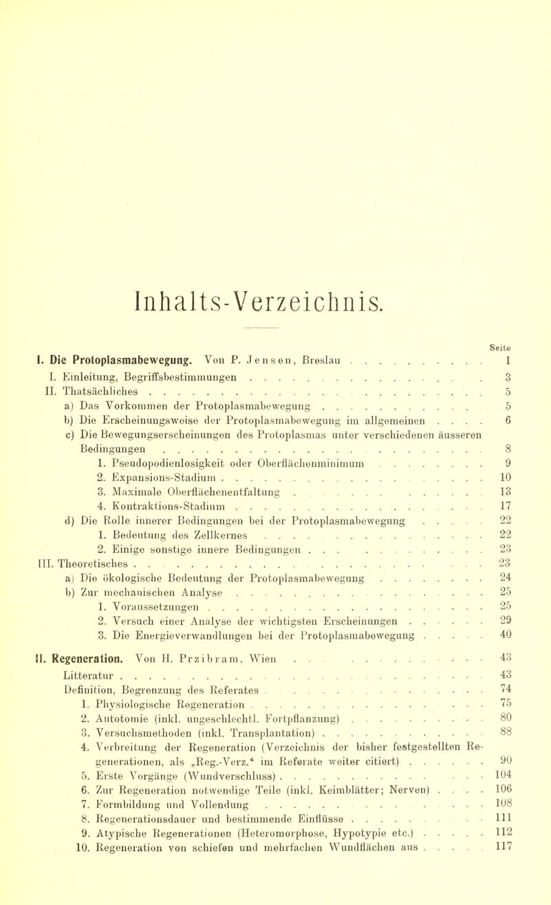 Inhalts-Verzeichnis. Seite 1. Die Protoplasmabewegung. Von P. Jensen, Breslau 1 I. Einleitung, Begriffsbestimmungen 3 II. Thatsächliches 5 a) Das Vorkommen der Protoplasmabewegung 5 b) Die Erscheinungsweise der Protoplasmabewegung im allgemeinen .... 6 c) Die Bewegungserscheinungen des Protoplasmas unter verschiedenen äusseren Bedingungen 8 1. Pseudopodienlosigkeit oder Oberflächenminimum 9 2. Expansions-Stadium 10 3. Maximale Oberflächenentfaltung . 13 4. Kontraktions-Stadium 17 d) Die Rolle innerer Bedingungen bei der Protoplasmabewegung 22 1. Bedeutung des Zellkernes 22 2. Einige sonstige innere Bedingungen ... 23 III. Theoretisches ... 23 a) Die ökologische Bedeutung der Protoplasmabewegung 24 b) Zur mechanischen Analyse 25 1. Voraussetzungen 25 2. Versuch einer Analyse der wichtigsten Erscheinungen 29 3. Die Energieverwandlungen bei der Protoplasmabewegung 40 iL Regeneration. Von H. Przibram, Wien . . 43 Litteratur 43 Definition, Begrenzung des Referates 74 1. Physiologische Regeneration 75 2. Autotomie (inkl. ungeschlechtl. Fortpflanzung) 80 3. Versuchsmethoden (inkl. Transplantation) 88 4. Verbreitung der Regeneration (Verzeichnis der bisher festgestellten Re- generationen, als „Reg.-Verz. im Referate weiter citiert) 90 5. Erste Vorgänge (Wundverschluss) 104 6. Zur Regeneration notwendige Teile (inkl. Keimblätter; Nerven) .... 106 7. Formbildung und Vollendung 108 8. Regenerationsdauer und bestimmende Einflüsse 111 9. Atypische Regenerationen (Heteromorphose, Hypotypie etc.) 112