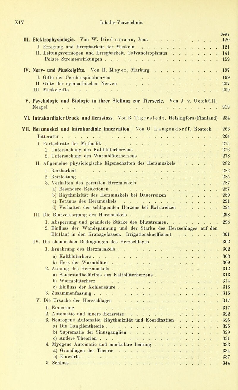 Seite III. Elektropbysiologie. Von W. Biedermann, Jena 120 I. Erregung und Erregbarkeit der Muskeln 121 II. Leitungsvermögen und Erregbarkeit, Galvanotropismus 141 Polare Stromeswirkungen 159 IV. Nerv- und Muskelgifte. Von H. Meyer, Marburg 197 I. Gifte der Cerebrospinalnerven 199 II. Gifte der sympathischen Nerven ... 207 III. Muskelgifte '. 209 V. Psychologie und Biologie in ihrer Stellung zur Tierseele. Von J. v. Uexküll, Neapel 212 VI. Intrakardialer Druck und Herzstoss. Von R. Tigerste dt, Helsingfors (Finnland) 234 VII. Herzmuskel und intrakardiale Innervation. Von 0. L angendorf f, Rostock . 263 Litteratur 264 1. Fortschritte der Methodik . , . 275 1. Untersuchung des Kaltblüterherzens 276 2. Untersuchung des Warmblüterherzens . 278 II. Allgemeine physiologische Eigenschaften des Herzmuskels 282 1. Reizbarkeit 282 2. Reizleitung 285 3. Verhalten des gereizten Herzmuskels 287 a) Besondere Reaktionen 287 b) Rhythmizität des Herzmuskels bei Dauerreizen 289 c) Tetanus des Herzmuskels 291 d) Verhalten des schlagenden Herzens bei Extrareizen 294 III. Die Blutversorgung des Herzmuskels 298 1. Absperrung und geänderte Stärke des Blutstromes 298 2. Einüuss der Wandspannung und der Stärke des Herzschlages auf den Blutlauf in den Kranzgefässen. Irrigationskoeffizient 301 IV. Die chemischen Bedingungen des Herzschlages 302 1. Ernährung des Herzmuskels 302 a) Kaltblüterherz 303 b) Herz der Warmblüter 309 2. Atmung des Herzmuskels 312 a) Sauerstoffbedürfnis des Kaltblüterherzens 313 b) Warmblüterherz 314 c) Einüuss der Kohlensäure 316 3. Zusammenfassung 316 V Die Ursache des Herzschlages 317 1. Einleitung 317 2. Automatie und innere Herzreize 322 3. Neurogene Automatie, Rhythmizität und Koordination . 325 a) Die Ganglientheorie 325 b) Suprematie der Sinusganglien 329 c) Andere Theorien 331 4. Myogene Automatie und muskuläre Leitung 333 a) Grundlagen der Theorie 334 b) Einwürfe 337 5. Schluss . ... .... . . . . . . . . . . . , .: . . . 344