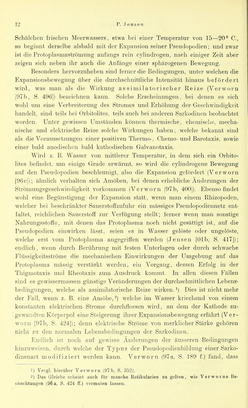 Schalchern frischen Meerwassers, etwa bei einer Temperatur von 15—20° C, so beginnt derselbe alsbald mit der Expansion seiner Pseudopodien; und zwar ist die Protoplasmaströmung anfangs rein cylindrogen, nach einiger Zeit aber zeigen sich neben ihr auch die Anfänge einer sphärogenen Bewegung. Besonders hervorzuheben sind ferner die Bedingungen, unter welchen die Expansionsbewegung über die durchschnittliche Intensität hinaus befördert wird, was man als die Wirkung assimilatorischer Reize (Vervvorn [97b, S. 496]) bezeichnen kann. Solche Erscheinungen, bei denen es sich wohl um eine Verbreiterung des Stromes und Erhöhung der Geschwindigkeit handelt, sind teils bei Orbitolites, teils auch bei anderen Sarkodinen beobachtet worden. Unter gewissen Umständen können thermische, chemische, mecha- nische und elektrische Reize solche Wirkungen haben, welche bekannt sind als die Voraussetzungen einer positiven Thermo-, Chemo- und Barotaxis, sowie einer bald anodischen bald kathodischen Galvanotaxis. Wird z. B. Wasser von mittlerer Temperatur, in dem sich ein Orbito- lites befindet, um einige Grade erwärmt, so wird die cylindrogene Bewegung auf den Pseudopodien beschleunigt, also die Expansion gefördert (Verworn [96c]); ähnlich verhalten sich Amöben, bei denen erhebliche Änderungen der Strömungsgeschwindigkeit vorkommen (Verworn [97b, 400]). Ebenso findet wohl eine Begünstigung der Expansion statt, wenn man einem Rhizopoden, welcher bei beschränkter Sauerstoff zufuhr ein mässiges Pseudopodiennetz ent- faltet, reichlichen Sauerstoff zur Verfügung stellt; ferner wenn man sonstige Nahrungsstoffe, mit denen das Protoplasma noch nicht gesättigt ist, auf die Pseudopodien einwirken lässt, seien es in Wasser gelöste oder ungelöste, welche erst vom Protoplasma angegriffen werden (Jensen [01 b, S. 417]); endlich, wenn durch Berührung mit festen Unterlagen oder durch schwache Flüssigkeitsströme die mechanischen Einwirkungen der Umgebung auf das Protoplasma mässig verstärkt werden, ein Vorgang, dessen Erfolg in der Thigrnotaxis und Rheotaxis zum Ausdruck kommt. In allen diesen Fällen sind es gewissermassen günstige Veränderungen der durchschnittlichen Lebens- bedingungen, welche als assimilatorische Reize wirken.') Dies ist nicht mehr der Fall, wenn z. B. eine Amöbe,2) welche im Wasser kriechend von einem konstanten elektrischen Strome durchflössen wird, an dem der Kathode zu- gewandten Körperpol eine Steigerung ihrer Expansionsbewegung erfährt (Ver- worn [97b, S. 424]); denn elektrische Ströme von merklicher Stärke gehören nicht zu den normalen Lebensbedingungen der Sarkodinen. Endlich ist noch auf gewisse Änderungen der äusseren Bedingungen hinzuweisen, durch welche der Typus der Pseudopodienbildung einer Sarko- dinenart modifiziert werden kann. Verworn (97a, S. 189 f.) fand, dass 1) Vergl. hierüber Verworn (97 b, S. 352). 2) Das Gleiche scheint auch für manche Retikularien zu gelten, wie Verworns Be- obachtungen (96a, S. 424 ff.) vermuten lassen.
