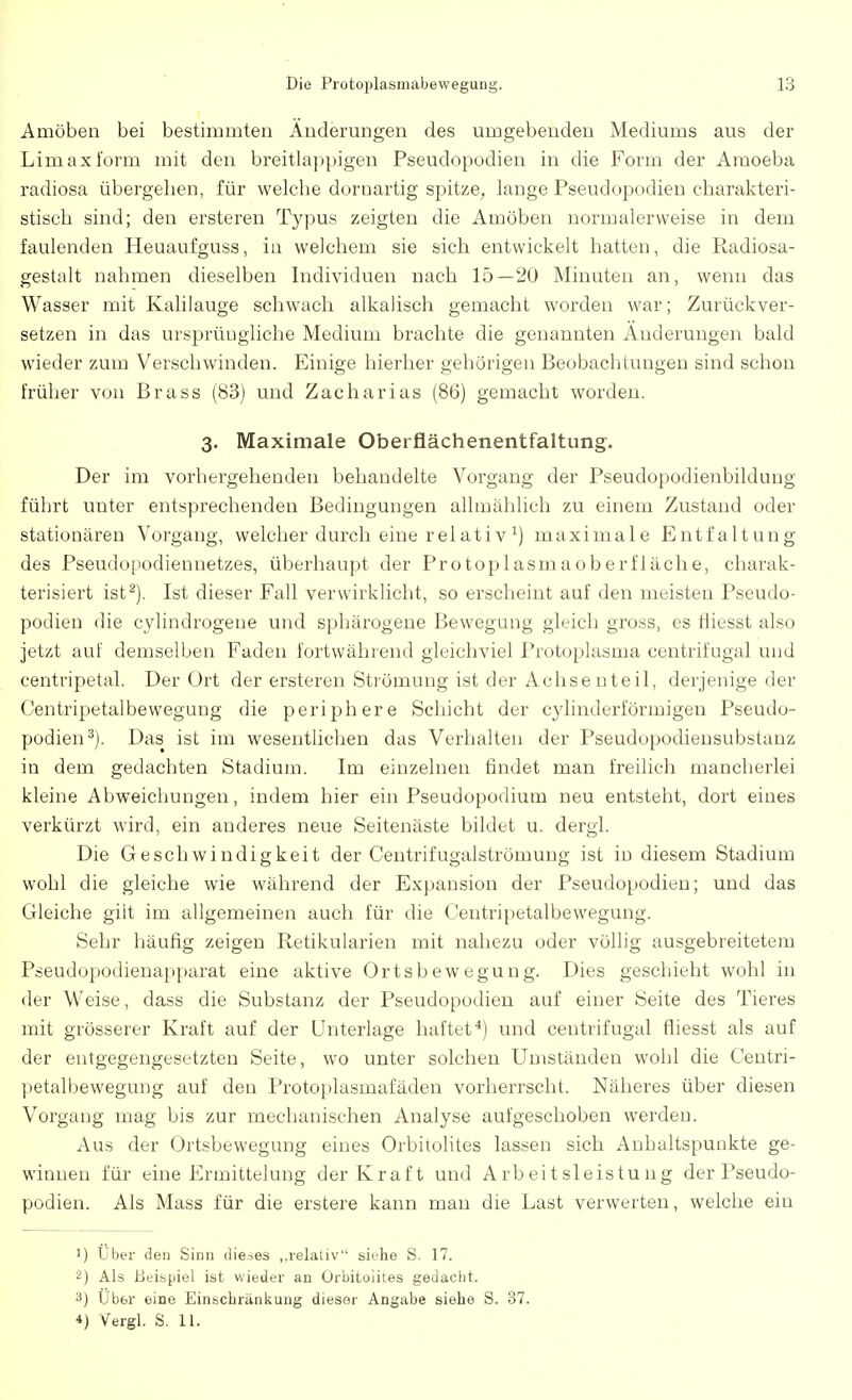 Amöben bei bestimmten Änderungen des umgebenden Mediums aus der Limaxi'orm mit den breitlappigen Pseudopodien in die Form der Amoeba radiosa übergehen, für welche dornartig spitze, lange Pseudopodien charakteri- stisch sind; den ersteren Typus zeigten die Amöben normalerweise in dem faulenden Heuaufguss, in welchem sie sich entwickelt hatten, die Radiosa- gestalt nahmen dieselben Individuen nach 15—20 Minuten an, wenn das Wasser mit Kalilauge schwach alkalisch gemacht worden war; Zurückver- setzen in das ursprüugliche Medium brachte die genannten Änderungen bald wieder zum Verschwinden. Einige hierher gehörigen Beobachtungen sind schon früher von Brass (83) und Zacharias (86) gemacht worden. 3. Maximale Oberflächenentfaltung. Der im vorhergehenden behandelte Vorgang der Pseudopodienbildung führt unter entsprechenden Bedingungen allmählich zu einem Zustand oder stationären Vorgang, welcher durch eine relativ l) maximale Entfaltung des Pseudopodiennetzes, überhaupt der Protoplasmaoberfläche, charak- terisiert ist2). Ist dieser Fall verwirklicht, so erscheint auf den meisten Pseudo- podien die cylindrogene und sphärogene Bewegung gleich gross, es fliesst also jetzt auf demselben Faden fortwährend gleichviel Protoplasma centriiügal und centripetal. Der Ort der ersteren Strömung ist der Achse nteil, derjenige der Centripetalbewegung die periphere Schicht der cylinderförmigen Pseudo- podien3). Das ist im wesentlichen das Verhalten der Pseudopodiensubstanz in dem gedachten Stadium. Im einzelnen findet man freilich mancherlei kleine Abweichungen, indem hier ein Pseudopodium neu entsteht, dort eines verkürzt wird, ein anderes neue Seitenäste bildet u. dergl. Die Geschwindigkeit der Centrifugalströmung ist in diesem Stadium wohl die gleiche wie während der Expansion der Pseudopodien; und das Gleiche gilt im allgemeinen auch für die Centripetalbewegung. Sehr häufig zeigen Retikularien mit nahezu oder völlig ausgebreitetem Pseudopodienapparat eine aktive Ortsbewegung. Dies geschieht wohl in der Weise, dass die Substanz der Pseudopodien auf einer Seite des Tieres mit grösserer Kraft auf der Unterlage haftet4) und centrifugal fliesst als auf der entgegengesetzten Seite, wo unter solchen Umständen wohl die Centri- petalbewegung auf den Protoplasmafäden vorherrscht. Näheres über diesen Vorgang mag bis zur mechanischen Analyse aufgeschoben werden. Aus der Ortsbewegung eines Orbitolites lassen sich Anhaltspunkte ge- winnen für eine Ermittelung der Kraft und Arbeitsleistung der Pseudo- podien. Als Mass für die erstere kann man die Last verwerten, welche ein J) Uber den Sinn dieses „relativ siehe S. 17. 2) Als Beispiel ist wieder an Orbitoiites gedacht. 3) Uber eine Einschränkung diesor Angabe siebe S. 37. 4) Vergl. S. 11.