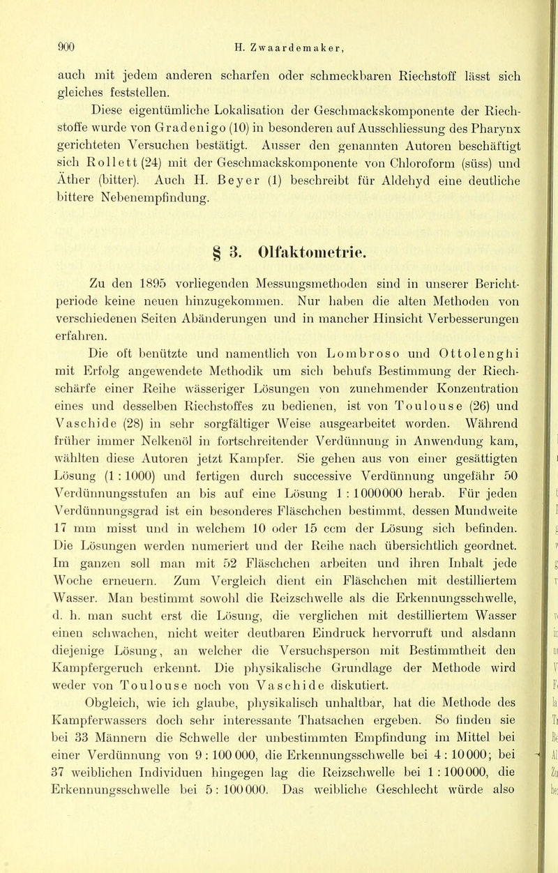 auch mit jedem anderen scharfen oder schmeckbaren Riechstoff lässt sich gleiches feststellen. Diese eigentümliche Lokalisation der Geschmackskomponente der Riech- stoffe wurde von Gradenigo (10) in besonderen auf Ausschliessung des Pharynx gerichteten Versuchen bestätigt. Ausser den genannten Autoren beschäftigt sich Rollett(24) mit der Geschmackskomponente von Chloroform (süss) und Äther (bitter). Auch H. Beyer (1) beschreibt für Aldehyd eine deutliche bittere Nebenempfindung. § 3. Olfaktometrie. Zu den 1895 vorliegenden Messungsmethoden sind in unserer Bericht- periode keine neuen hinzugekommen. Nur haben die alten Methoden von verschiedenen Seiten Abänderungen und in mancher Hinsicht Verbesserungen erfahren. Die oft benützte und namentlich von Lombroso und Ottolenghi mit Erfolg angewendete Methodik um sich behufs Bestimmung der Riech- schärfe einer Reihe wässeriger Lösungen von zunehmender Konzentration eines und desselben Riechstoffes zu bedienen, ist von Toulouse (26) und Vaschide (28) in sehr sorgfältiger Weise ausgearbeitet worden. Während früher immer Nelkenöl in fortschreitender Verdünnung in Anwendung kam, wählten diese Autoren jetzt Kampfer. Sie gehen aus von einer gesättigten Lösung (1 :1000) und fertigen durch successive Verdünnung ungefähr 50 Verdünnungsstufen an bis auf eine Lösung 1 : 1000000 herab. Für jeden Verdünnungsgrad ist ein besonderes Fläschchen bestimmt, dessen Muudweite 17 mm misst und in welchem 10 oder 15 ccm der Lösung sich befinden. Die Lösungen werden numeriert und der Reihe nach übersichtlich geordnet. Im ganzen soll man mit 52 Fläschchen arbeiten und ihren Inhalt jede Woche erneuern. Zum Vergleich dient ein Fläschchen mit destilliertem Wasser. Man bestimmt sowohl die Reizschwelle als die Erkennungsschwelle, d. h. man sucht erst die Lösung, die verglichen mit destilliertem Wasser einen schwachen, nicht weiter deutbaren Eindruck hervorruft und alsdann diejenige Lösung, an welcher die Versuchsperson mit Bestimmtheit den Kampfergeruch erkennt. Die physikalische Grundlage der Methode wird weder von Toulouse noch von Vaschide diskutiert. Obgleich, wie ich glaube, physikalisch unhaltbar, hat die Methode des Kampferwassers doch sehr interessante Thatsachen ergeben. So finden sie bei 33 Männern die Schwelle der unbestimmten Empfindung im Mittel bei einer Verdünnung von 9 : 100 000, die Erkennungsschwelle bei 4: 10 000; bei 37 weiblichen Individuen hingegen lag die Reizschwelle bei 1 :100000, die Erkennungsschwelle bei 5:100000. Das weibliche Geschlecht würde also
